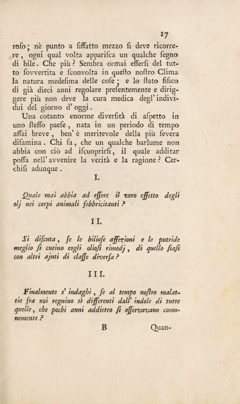 *7 rofo* nè punto a Affatto mezzo fi deve ricorre¬ re , ogni qual volta apparifca un qualche fegno di bile. Che più ? Sembra ormai efferfi del tut¬ to fovvertita e fconvolta in quello noAro Clima la natura medelima delle cole • e lo flato fifico di già dieci anni regolare prefentemente e dirig- gere più non deve la cura medica degl’indivi¬ dui del giorno d’ oggi. Una cotanto enorme divertita di afpetto in uno lleffo paefe , nata in un periodo di tempo affai breve , ben’ è meritevole della più leverà difamina . Chi fa, che un qualche barlume non abbia con ciò ad ifcuoprirfi, il quale additar poffa nell’ avvenire la verità e la ragione ? Cer¬ chiò adunque. I. Quale mal abbia ad efjere il vero effetto degli olj nel corpi animali febbricitanti ? IL Si difcut a y fe le biliofe affezioni e le putride meglio fi curino cogli oliofi rimedj, di quello fiafit con altri ajuti di claffe diverfa? III. Finalmente s* indaghi, fe al tempo nofiro malata tie fra noi regnino sì differenti dair indole di tutte quelle y che pochi anni addietro fi offervavano comu¬ nemente ? B Quan-