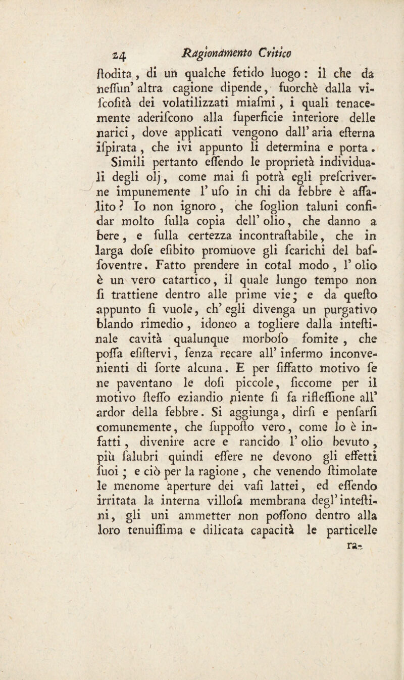 ftodita , di un qualche fetido luogo : il che da neffun’ altra cagione dipende , fuorché dalla vi- fcofità dei volatilizzati miafmi, i quali tenace¬ mente aderifcono alla fuperficie interiore delle narici, dove applicati vengono dall’ aria efterna ifpirata , che ivi appunto li determina e porta . Simili pertanto effendo le proprietà individua¬ li degli olj , come mai fi potrà egli prefcriver- ne impunemente V ufo in chi da febbre è affa- lito ? Io non ignoro , che foglion taluni confi¬ dar molto fulla copia dell’ olio, che danno a bere, e fulla certezza incontraftabile, che in larga dofe efibito promuove gli fcarichi del bai- foventre. Fatto prendere in cotal modo, Folio è un vero catartico, il quale lungo tempo non fi trattiene dentro alle prime vie; e da quello appunto fi vuole, eh’ egli divenga un purgativo blando rimedio , idoneo a togliere dalla intefti- naie cavità qualunque morbofo fomite , che poffa efìftervi, fenza recare all’ infermo inconve¬ nienti di forte alcuna. E per Affatto motivo fe ne paventano le dofi piccole, ficcome per il motivo fteffo eziandio piente fi fa rifleffione alf ardor della febbre. Si aggiunga, dirfi e penfarfi comunemente, che fuppofto vero, come lo è in¬ fatti , divenire acre e rancido V olio bevuto, piu falubri quindi effere ne devono gli effetti fuoi ; e ciò per la ragione , che venendo {limolate le menome aperture dei vafi lattei, ed effendo irritata la interna villofa membrana degl’inteiìi- ni, gli uni ammetter non poffono dentro alla loro tenuiflima e dilicata capacità le particelle ra-