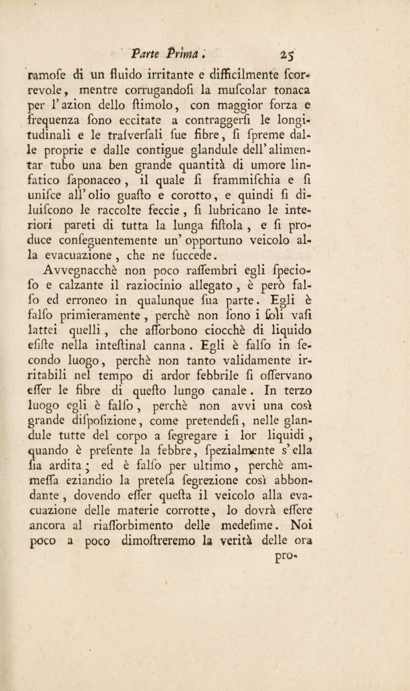 ramofe di un fluido irritante e difficilmente fcor- revole, mentre corrugandofi la mufcolar tonaca per l’azion dello llimolo, con maggior forza e frequenza fono eccitate a contraggerfi le longi¬ tudinali e le tralverfali fue fibre, fi fpreme dal¬ ie proprie e dalle contigue glandule dell'alimen¬ tar tubo una ben grande quantità di umore lin¬ fatico faponaceo, il quale fi frammifchia e fi unifce all’olio guaflo e corotto, e quindi fi di¬ luirono le raccolte feccie , fi lubricano le inte¬ riori pareti di tutta la lunga fiflola , e fi pro¬ duce confeguentemente un’ opportuno veicolo al¬ la evacuazione , che ne fuccede. Avvegnacchè non poco raflembri egli fpecio- fo e calzante il raziocinio allegato , è però fal- fo ed erroneo in qualunque fua parte. Egli è falfo primieramente , perchè non fono i foli vali lattei quelli , che afforbono ciocché di liquido efifte nella intefiinal canna . Egli è falfo in fe¬ condo luogo, perchè non tanto validamente ir¬ ritabili nel tempo di ardor febbrile fi oflervano elfer le fibre di quello lungo canale . In terzo luogo egli è falfo , perchè non avvi una così grande difpofizione, come pretendefi, nelle glan¬ dule tutte del corpo a fegregare i lor liquidi , quando è prefente la febbre, fpezialmente s’ella fia ardita ; ed è falfo per ultimo, perchè ani¬ mella eziandio la pretefa fegrezione così abbon¬ dante , dovendo effer quella il veicolo alla eva¬ cuazione delle materie corrotte, lo dovrà elfere ancora al riaflòrbimento delle medefime. Noi poco a poco dimollreremo la verità delle ora prò-