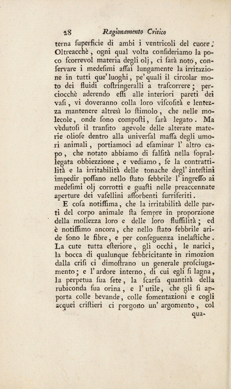 terna fuperficie di ambi i ventricoli del cuore; Oltreacchè , ogni qual volta confideriamo la po« co fcorrevol materia degli olj, ci farà notò, con¬ fermare i medefimi affai lungamente la irritazio¬ ne in tutti que5 luoghi, pe’quali il circolar mo¬ to dei fluidi coftringeralli a trafcorrere * per¬ ciocché aderendo efiì alle interiori pareti dei vafi, vi doveranno colla loro vifcofità e lentez¬ za mantenere altresì lo ftimolo , che nelle mo¬ lecole, onde fono comporti, farà legato. Ma vedutofi il tranfito agevole delle alterate mate¬ rie oliofe dentro alla univerfal mafia degli umo¬ ri animali, portiamoci ad efaminar F altro ca¬ po , che notato abbiamo di falfità nella fopral- legata obbiezzione , e vediamo , fe la contratti¬ lità e la irritabilità delle tonache degl’ inteftini impedir poffano nello flato febbrile F ingreflo ai medefimi olj corrotti e guadi nelle preaccennate aperture dei vafellini afiorbenti furriferiti. E cofa notiflima, che la irritabilità delle par¬ ti del corpo animale fta fempre in proporzione della mollezza loro e delle loro flufiilità • ed è notiffimo ancora, che nello flato febbrile ari¬ de fono le fibre, e per confeguenza inelaftiche . La cute tutta efteriore , gli occhi, le narici, la bocca di qualunque febbricitante in rimozion dalla crifi ci dimoftrano un generale profciuga- mento ; e F ardore interno, di cui egli fi lagna 9 la perpetua fua fete, la fcarfa quantità della rubiconda fua orina , e F utile, che gli fi ap¬ porta colle bevande, colle fomentazioni e cogli acquei criftieri ci porgono un? argomento , coi qua-