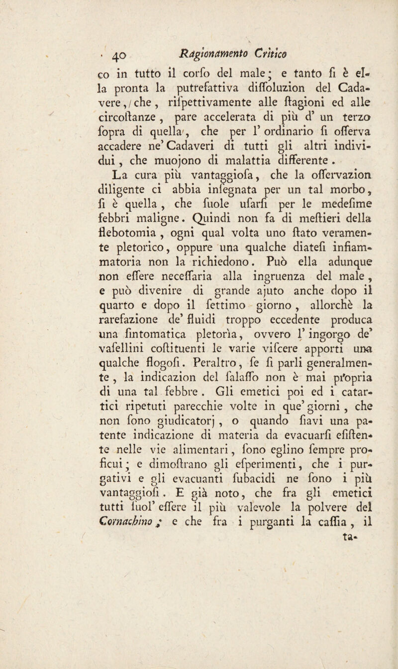 co in tutto il corfo del male; e tanto fi è el« la pronta la putrefattiva diflbluzion del Cada¬ vere,/che, rifpettivamente alle ftagioni ed alle circoftanze , pare accelerata di piu d’ un terzo fopra di quella', che per T ordinario fi offerva accadere ne’Cadaveri di tutti gli altri indivi¬ dui , che muojono di malattia differente . La cura piu vantaggiofa, che la offervazion diligente ci abbia infegnata per un tal morbo, fi è quella , che fuole ufarfi per le medefime febbri maligne. Quindi non fa di mefìieri della flebotomia , ogni qual volta uno flato veramen¬ te pletorico, oppure una qualche diatefi infiam¬ matoria non la richiedono. Può ella adunque non effere neceffaria alla ingruenza del male, e può divenire di grande ajuto anche dopo il quarto e dopo il fettimo giorno, allorché la rarefazione de’ fluidi troppo eccedente produca una fìntomatica pletorìa, ovvero V ingorgo de9 vafellini coflituenti le varie vifcere apporti una qualche flogofi. Peraltro, fe fi parli generalmen¬ te , la indicazion del falaffo non è mai propria di una tal febbre . Gli emetici poi ed i catar¬ tici ripetuti parecchie volte in que’ giorni , che non fono giudicatorj , o quando flavi una pa¬ tente indicazione di materia da evacuarfi efiften* te nelle vie alimentari, fono eglino fempre pro¬ ficui; e dimoflrano gli efperimenti, che i pur¬ gativi e gli evacuanti fubacidi ne fono i piu vantaggiofì. E già noto, che fra gli emetici tutti iuof effere il piu valevole la polvere del Cornacbino / e che fra i purganti la caffi a , il ta-