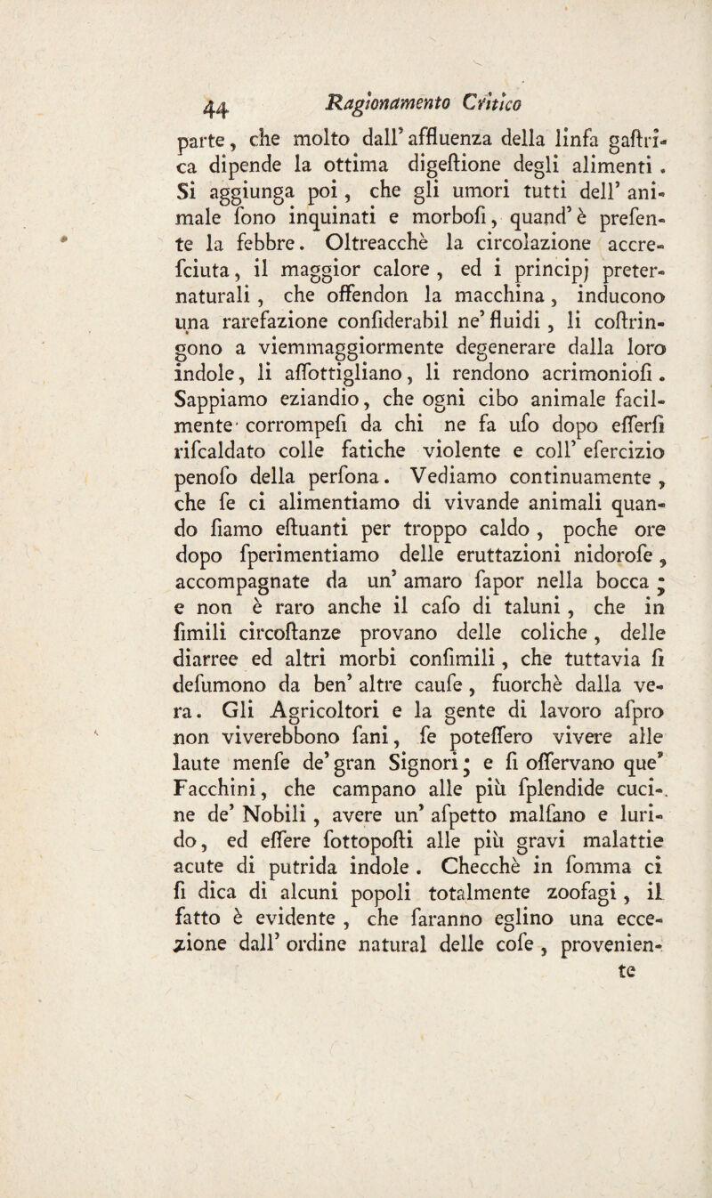 parte, che molto dall5 affluenza della linfa gaftri- ca dipende la ottima digeftione degli alimenti . Si aggiunga poi, che gli umori tutti dell’ ani* male fono inquinati e morbofi, quand’é prefen- te la febbre. Oltreacchè la circolazione accre- fciuta 5 il maggior calore , ed i principi preter¬ naturali , che offendon la macchina , inducono una rarefazione confiderabil ne’ fluidi, li coftrin- gono a viemmaggiormente degenerare dalla loro indole, li aflottigliano, li rendono acrimoniofi « Sappiamo eziandio, che ogni cibo animale facil¬ mente* corrompefi da chi ne fa ufo dopo eflerfi rifcaldato colle fatiche violente e coll’ efercizio penofo della perfona. Vediamo continuamente, che fe ci alimentiamo di vivande animali quan¬ do fiamo eftuanti per troppo caldo , poche ore dopo fperimentiamo delle eruttazioni nidorofe 9 accompagnate da un5 amaro fapor nella bocca j e non è raro anche il cafo di taluni, che in Amili circoftanze provano delle coliche, delle diarree ed altri morbi confimili, che tuttavia fi defumono da ben’ altre caufe, fuorché dalla ve¬ ra. Gli Agricoltori e la gente di lavoro afpro non viverebbono fani, fe potettero vivere alle laute menfe de’ gran Signori • e fi offervano que5* Facchini, che campano alle piti fplendide cuci-, ne de’ Nobili, avere un’ afpetto malfano e luri¬ do, ed effere fottopofti alle piu gravi malattie acute di putrida indole . Checché in fomma ci fi dica di alcuni popoli totalmente zoofagi, il fatto è evidente , che faranno eglino una ecce¬ zione dall’ ordine naturai delle cofe , provenien¬ te