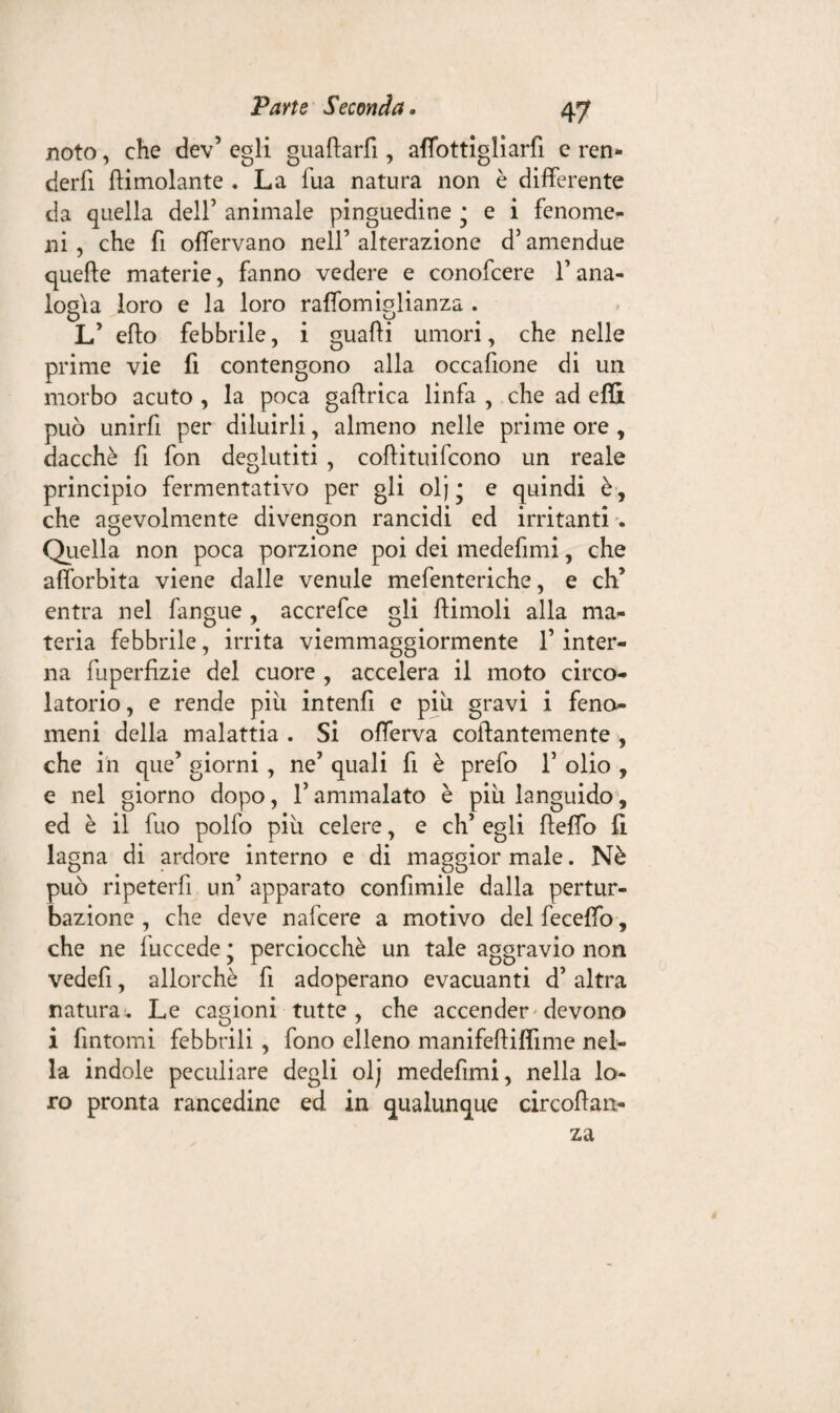 noto, che dev’ egli guaftarfi, affottigliarfi e ren- cierfi {limolante . La l'uà natura non è differente da quella dell’ animale pinguedine ; e i fenome¬ ni , che fi offervano nell’alterazione d’amendue quelle materie, fanno vedere e conofcere l’ana¬ logìa loro e la loro raffomiglianza . O u # L’ elio febbrile, i guadi umori, che nelle prime vie fi contengono alla occafione di un morbo acuto , la poca gaflrica linfa , che ad effi può unirfi per diluirli, almeno nelle prime ore , dacché fi fon deglutiti , collituifcono un reale principio fermentativo per gli olj* e quindi è, che agevolmente divengon rancidi ed irritanti . Quella non poca porzione poi dei medefimi, che afforbita viene dalle venule mefenteriche, e di entra nel fangue , accrefce gli llimoli alla ma¬ teria febbrile, irrita viemmaggiormente l’inter¬ na fuperfizie del cuore , accelera il moto circo¬ latorio , e rende pili intenfi e piu gravi i feno¬ meni della malattia . Si offerva collantemente , che in que’ giorni , ne’ quali fi è prefo T olio , e nel giorno dopo, 1’ ammalato è piu languido, ed è il fuo pollo più celere, e eh’ egli lleffo fi lagna di ardore interno e di maggior male. Nè può ripeterli un’ apparato confìmile dalla pertur¬ bazione , che deve nafeere a motivo delfeceffo, che ne fuccede • perciocché un tale aggravio non vedefi, allorché fi adoperano evacuanti d’ altra natura. Le cagioni tutte, che accender devono i fintomi febbrili , fono elleno manifefiilfime nel¬ la indole peculiare degli olj medefimi, nella lo¬ ro pronta rancedine ed in qualunque circollan- za