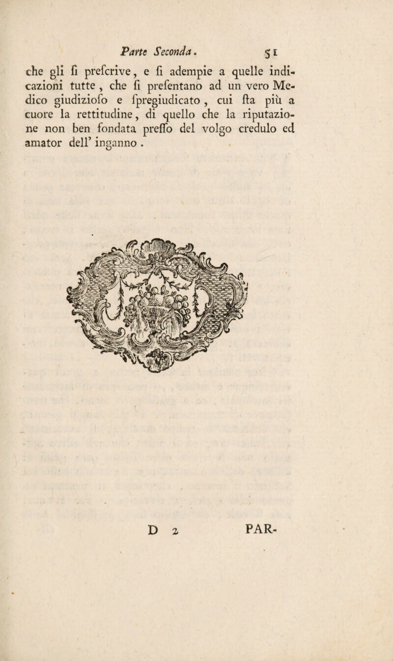 che gli fi prefcrive, e fi adempie a quelle indi¬ cazioni tutte , che fi prefentano ad un vero Me¬ dico giudiziofo e fpregiudicato, cui fta più a cuore la rettitudine, di quello che la riputazio¬ ne non ben fondata preffo del volgo credulo ed amator dell’ inganno . D z PAR-