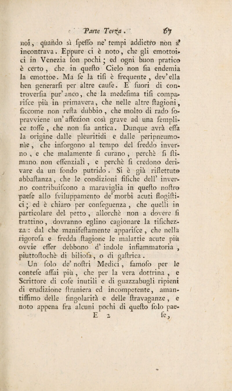 r Tane Tevia . : ifiy noi, quando sì. fpelfo ne’ tempi addietro non sf incontrava. Eppure ci è noto, che gli emottoi* ci in Venezia fon pochi * ed ogni buon pratico è certo , che in quello Cielo non Ila endemia la emottoe. Ma fe la tifi è frequente, dev’ella ben generarfi per altre caule. E' fuori di con- troverfia pur’ anco, che la medefima tifi compai- rifce più in primavera, che nelle altre llagioni, ficcome non refia dubbio , che molto di rado fo- pravviene un’ affezion così grave ad una fempli- ce tolfe , che non fìa antica. Dunque avrà efìa la origine dalle pleuritidi e dalle peripneumo- nìe , che inforgono al tempo del freddo inver¬ no , e che malamente fi curano , perchè fi fiu¬ mano, non eflenziali , e perchè fi credono deri¬ vare da un fondo putrido . Si è già riflettuto abbaftanza, che le condizioni tìfiche dell’ inver¬ ilo contribuifcono a maraviglia in quello nollro paefe allo fviluppamento de’morbi acuti flogilli- ci * ed è chiaro per confeguenza , che quelli in particolare del petto , allorché non a dovere fi trattino, dovranno eglino cagionare la tifichez- za : dal che manifellamente apparifce , che nella rigorofa e fredda llagione le malattie acute più ovvie elfer debbono d’ indole infiammatoria , piuttoflochè' di biliofa, o di gallrica . Un folo de’ nollri Medici , famofo per le contefe alfai più , che per la vera dottrina , e Scrittore di cofe inutili e di guazzabugli ripieni di erudizione llraniera ed incompetente, aman- tiffimo delle finQolarità e delle Urava^anze . e noto appena fra alcuni pochi di quello folo pae-