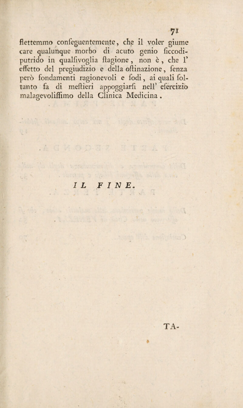7* flettemmo confeguentemente, che il voler glume care qualunque morbo di acuto genio ficcodi- putrido in qualfivoglia flagione , non è , che T effetto del pregiudizio e delia oflinazione, fenza però fondamenti ragionevoli e fodi, ai quali fol- tanto fa di meftieri appoggiarfi nell’ efercizio malagevoliflimo della Clinica Medicina . IL FINE. TA-