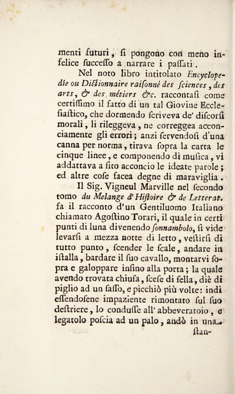 menti futuri, fi pongono con meno in¬ felice fucceflò a narrare i pattati. Nel noto libro intitolato Encyclope- àie ou DiElionnaire raifonnè des fciences, des arts, & des.métiers &c. raccontali come certiffirno il fatto di tin tal Giovine Eccle- fiaftico, che dormendo fcriveva de’ difcorfi morali, li rileggeva , ne correggea accon¬ ciamente gli errori ; anzi fervendofì d una canna per norma, tirava fopra la carta le cinque linee, e componendo di mufica, vi addattava a fito acconcio le ideate parole ; ed altre cofe facea degne di maraviglia . Il Sig. Vigneul Marville nel fecondo tomo du Melange d’Hifìoire & de Letterati fa il racconto d'un Gentiluomo Italiano chiamato AgoftinoTorari, il quale in certi aunti di luna divenendo fonnambolo, fi vide* i evarfi a mezza notte di letto, vefiirfi di tutto punto, fcender le fcale, andare in ifialla, bardare il fuo cavallo, montarvi fo¬ pra e galoppare infino alla porta ; la quale avendo trovata chiufa, fcefe di fella, diè di piglio ad un fallo, e picchiò più volte: indi eflendofene impaziente rimontato fui fuo deftriere, lo condufie all’ abbeveratoio , e legatolo pofcia ad un palo, andò in una_» fian-