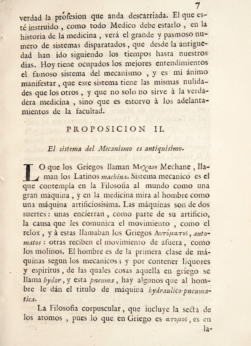 verdad la profesión que anda descarriada. El que es¬ té instruido , como todo Medico debe estarlo , en la historia de la medicina , verá el grande y pasmoso nu¬ mero de sistemas disparatados, que desde la antigüe¬ dad han ido siguiendo los tiempos hasta nuestros dias. Hoy tiene ocupados los mejores entendimientos el famoso sistema del mecanismo , y es mi ánimo manifestar , que este sistema tiene las mismas nulida¬ des que los otros, y que no solo no sirve á la verda¬ dera medicina , sino que es estorvo á los adelanta¬ mientos de la facultad. ¿ - ' -4 PROPOSICION II. El sistema del Mecanismo es antiquísimo. . i IO que los Griegos llaman Mechane , lia— ^ man los Latinos machina. Sistema mecánico es el que contempla en la Filosofía al mundo como una gran máquina , y en la medicina mira al hombre como una máquina artificiosísima. Las máquinas son de dos suertes: unas encierran , como parte de su artificio, la causa que les comunica el movimiento , como el relox , y á estas llamaban ¡os Griegos Avto//ccto$ , auto- matos : otras reciben el movimiento de afuera, como los molinos. El hombre es de la primera clase de má¬ quinas según los mecánicos > y por contener Iiquores y espíritus, de las guales cosas aquella en griego se llama hydor, v esta pneuma, hay algunos que al hom¬ bre le dán el titulo de máquina hydraulico-pneuma- tica. La Filosofía corpuscular, que incluye la seda de los atomos , pues lo que. en Griego es aro/io;, es en la-