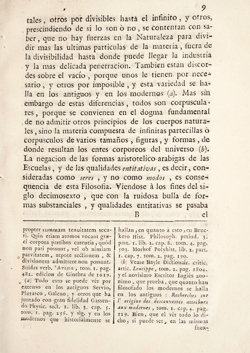 tales, otros por divisibles hastá el infinito, y otros, prescindiendo de si lo son ó no, se contentan con sa¬ ber, que no hay fuerzas en la Naturaleza para divi¬ dir mas las ultimas partículas de la materia , íbera de la divisibilidad hasta donde puede llegar la industria y la mas delicada penetración. También están discor¬ des sobre el vacío, porque unos le tienen, por nece¬ sario , y otros por imposible , y esta variedad se ha¬ lla en los antiguos y en los modernos (a)- Mas sin embargo de estas diferencias, todos son corpuscula¬ res , porque se convienen en el dogma fundamental , de no admitir otros principios de los cuerpos natura¬ les , sino la materia compuesta de infinitas partecillas ó corpúsculos de varios tamaños, figuras, y formas, de donde resultan los entes corpóreos del universo (b)* La negación délas formas aristotélico-arabigas de las Escuelas, y de las qualidades entitativas, es decir, con¬ sideradas como seres , y no como modos , es conse¬ quen ci a de esta Filosofía. Viéndose á los fines del si¬ glo decimosexto , que con la ruidosa bulla de for¬ mas substanciales , y qualidades entitativas se pasaba B e! propter summam tenuitatem seca- id. Quln ctlam atomos vocant grse- ci corpora partibus carentia , quod non pati possunt, vel ob nimiam parvitatem , utpote sedionem , & divisionem admitiere non possunt. Suidas verb. ”Arojc-tx , rom. i. pag. 481. edición de Ginebra de 1619. e (a) Todo esto se puede vér por extenso en los antiguos Servio, Plutarco , Galeno s y otros que ha juntado con gran fidelidad Gassen- do Physic. sed. 1. lib. 3. cap. 5. rom. 1. pag. y sig. y en los modernos que historiaimente se hallan ,en quanto á esto ,en Brr.c- kero Hist. Philosoph. period. 3. part. 1. lib. 2. cap. 8. rom. 4. pag. 303. Morhot Polyhist, lib. 2. part. 1. cap. 7. tom. 2. pag. 190. (¿) Vease Bayle Didionair, cride, arrie. Leucippe, tom. 2. pag. 1804. y el novísimo Escritor Inglés anó¬ nimo , que prueba , que quanto han filosofado los modernos se halla en los antiguos : Recbercbes sur V origine des desccuvertcs attrihnt$ aux modernes 3 tom. 1. cap. 4. pag. 129. Bien, que el vér todo lo di¬ cho, si puede sei*j en las mismas fue iv*