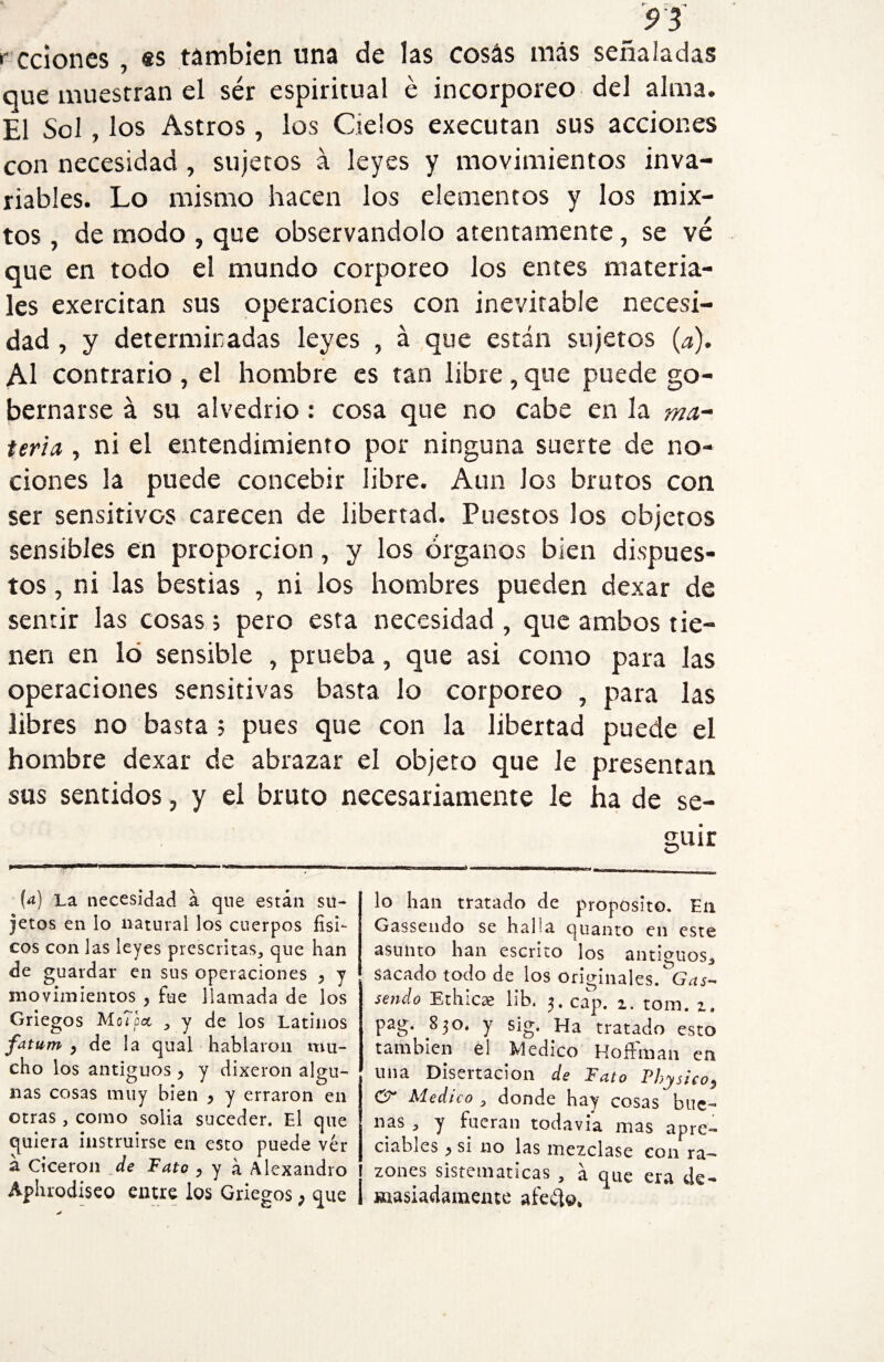 r cciones , es támbien una de las cosás más señaladas que muestran el sér espiritual é incorpóreo del alma. El Sol, los Astros, los Cielos executan sus acciones con necesidad, sujetos á leyes y movimientos inva¬ riables. Lo mismo hacen los elementos y los mix¬ tos , de modo , que observándolo atentamente, se vé que en todo el mundo corporeo los entes materia¬ les exercitan sus operaciones con inevitable necesi¬ dad , y determinadas leyes , á que están sujetos (a). Al contrario , el hombre es tan libre, que puede go¬ bernarse á su alvedrio : cosa que no cabe en la ma¬ teria , ni el entendimiento por ninguna suerte de no¬ ciones la puede concebir libre. Aun los brutos con ser sensitivos carecen de libertad. Puestos los objetos sensibles en proporción, y los órganos bien dispues¬ tos , ni las bestias , ni los hombres pueden dexar de sentir las cosas; pero esta necesidad, que ambos tie¬ nen en lo sensible , prueba, que asi como para las operaciones sensitivas basta lo corporeo , para las libres no basta ; pues que con la libertad puede el hombre dexar de abrazar el objeto que le presentan sus sentidos, y el bruto necesariamente le ha de se¬ guir W La necesidad a que están su¬ jetos en lo natural los cuerpos físi¬ cos con las leyes prescritas, que han de guardar en sus operaciones y y movimientos , fue llamada de los Griegos MoTpcc , y de ios Latinos fatum y de la qual hablaron mu¬ cho los antiguos y y dixeron algu¬ nas cosas muy bien y y erraron en otras, como solía suceder. El que quiera instruirse en esto puede ver á Cicerón de Tato y y á Alexandro Aphrodiseo entre ios Griegos; que lo han tratado de proposito. En Gassendo se halia quanto en este asunto han escrito los antiguos* sacado todo de los originales. Gas- setido Ethicae lib. 3. cap. 1. rom. z. pag. 830. y sig. Ha tratado esto también el Medico Hoffman en una Disertación de Tato Thysicoy &r Medico * donde hay cosas bue¬ nas , y fueran todavía mas apre¬ ciables y si no las mezclase con ra¬ zones sistemáticas , á que era de¬ masiadamente afelio.