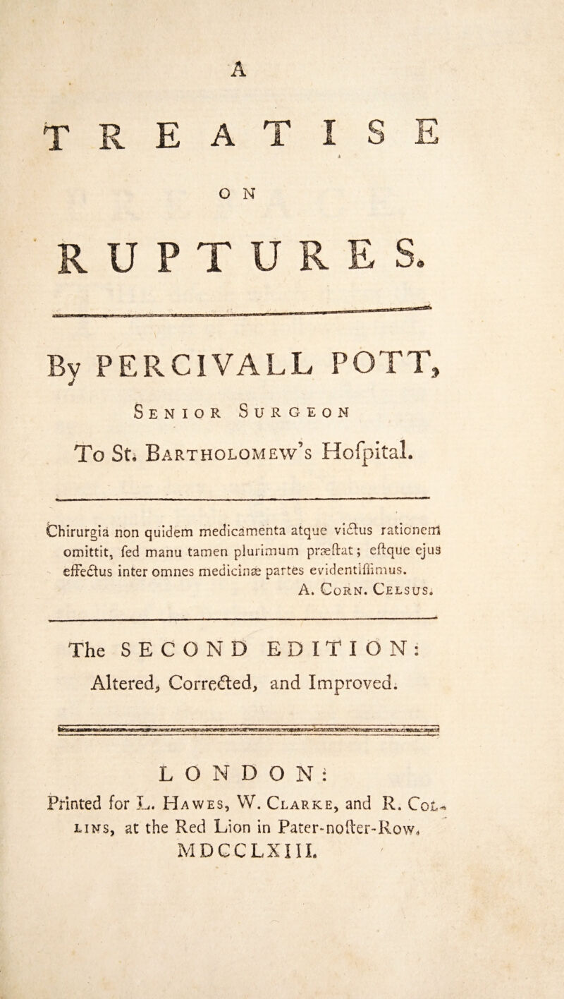 A TREATISE A G N R U P T URES. Bv PERCIVALL POTT, Senior Surgeon To St. Bartholomew’s Hofpital. Chirurgia non quidem medicamenta atque viftus rationem omittit, fed manu tamen plurimum praeftat; eftque ejus effe£tus inter omnes medicinae partes evidentiflimus. A. Corn. Celsus. The SECOND EDITION: Altered, Corrected, and Improved. LONDON: Printed for L. Hawes, W. Clarke, and R. Col¬ lins, at the Red Lion in Pater-nofter-Row. MDCCLXIII.