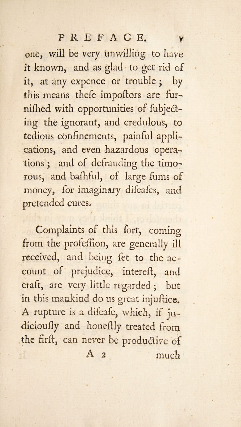 one, will be very unwilling to have it known, and as glad to get rid of it, at any expence or trouble ; by this means thefe impoftors are fur- nifhed with opportunities of fubjed- ing the ignorant, and credulous, to tedious confinements, painful appli¬ cations, and even hazardous opera¬ tions ; and of defrauding the timo¬ rous, and bafhful, of large fums of money, for imaginary difeales, and pretended cures. Complaints of this fort, coming from the profefiion, are generally ill received, and being fet to the ac¬ count of prejudice, intereft, and craft, are very little regarded ; but in this mankind do us great injufiice. A rupture is a difeafe, which, if ju- dicioufly and honeftly treated from the firft, can never be produdive of A 2 much