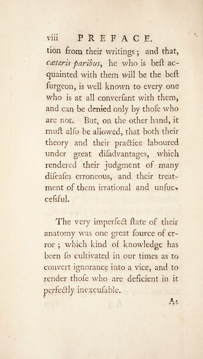 tion from their writings; and that, ccEteris paribus, he who is beft ac¬ quainted with them will be the beft burgeon, is well known to every one who is at all converfant with them, and can be denied only by thofe who are not. But, on the other hand, it mu ft alfo be allowed, that both their theory and their pra&ice laboured under great disadvantages, which rendered their judgment of many difeafes erroneous, and their treat¬ ment of them irrational and unfuc-r cefsful. t The very imperfect ftat'e of their anatomy was one great fource of er¬ ror ; which kind of knowledge has been 10 cultivated in our times as to convert ignorance into a vice, and to render thofe who are deficient in it perfectly inexcufable. As