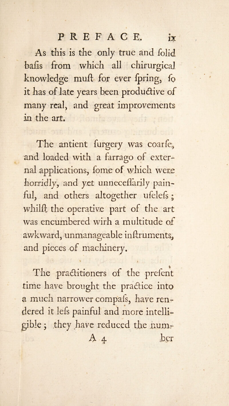 As this is the only true and folid bafts from which all chirurgical knowledge mu ft for ever fpring, fo it has of late years been productive of many real, and great improvements % in the art. The antient furgery was coar fe, and loaded with a farrago of exter¬ nal applications, fome of which were horridly, and yet unneceflarily pain¬ ful, and others altogether ufelefs; whilft the operative part of the art was encumbered wirh a multitude of awkward, unmanageable inftruments, and pieces of machinery. ‘ * » The practitioners of the prefent time have brought the practice into a much narrower compals, have ren¬ dered it lefs painful and more intelli¬ gible ; .they have reduced the num- A 4. h e r