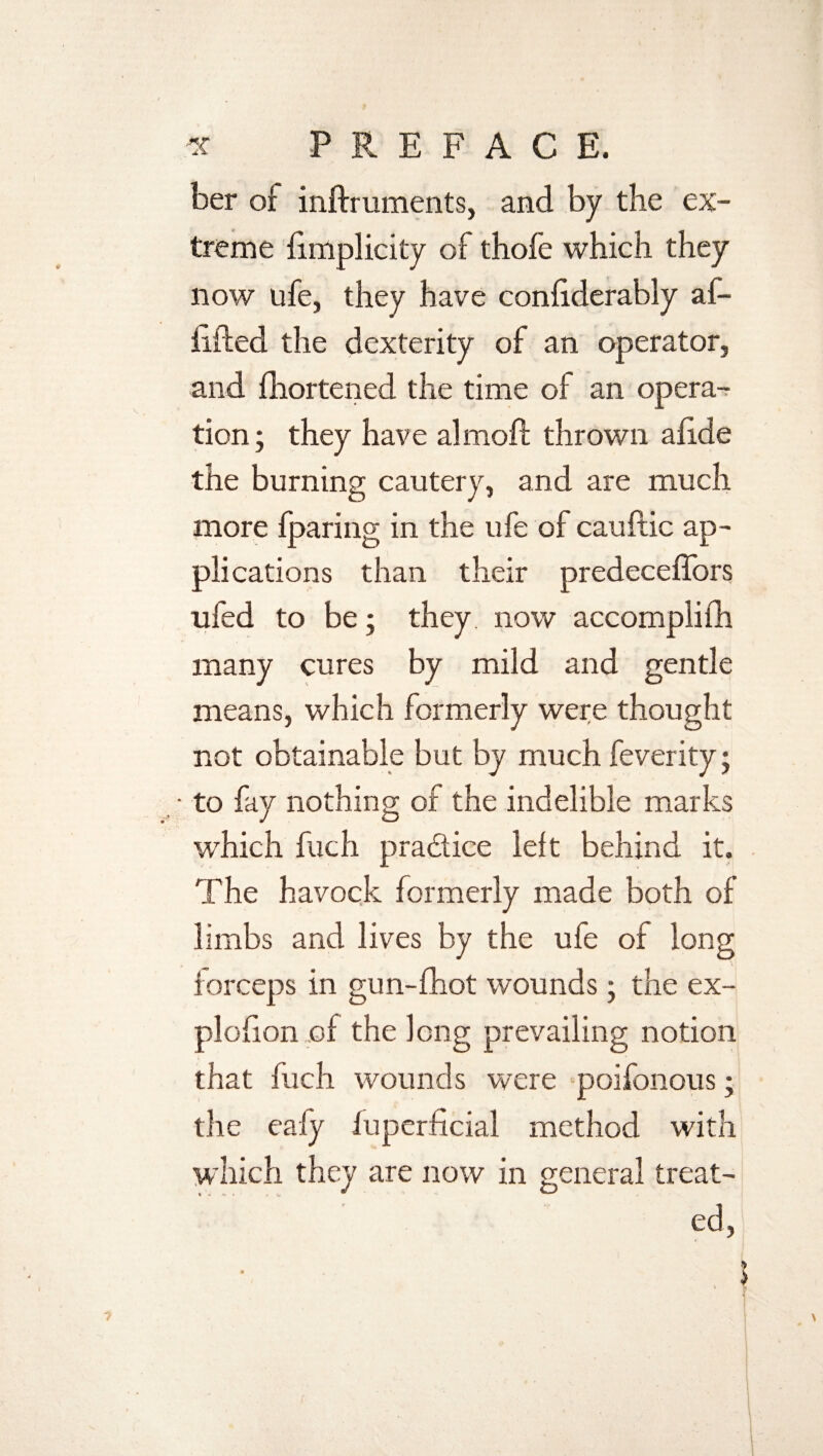 ber oi inftruments, and by the ex¬ treme fimplicity of thofe which they now life, they have coniiderably af- iifled the dexterity of an operator, and fhortened the time of an opera¬ tion; they have almoft thrown afide the burning cautery, and are much more {paring in the ufe of cauftic ap¬ plications than their predeceffors ufed to be; they, now accomplifh many cures by mild and gentle means, which formerly were thought not obtainable but by much feverity; • to fay nothing of the indelible marks which fuch pradice left behind it. The havock formerly made both of limbs and lives by the ufe of long forceps in gun-fhot wounds; the ex- plofion of the long prevailing notion that fuch wounds were poifonous; the eafy fuperficial method with which they are now in general treat¬ ed,