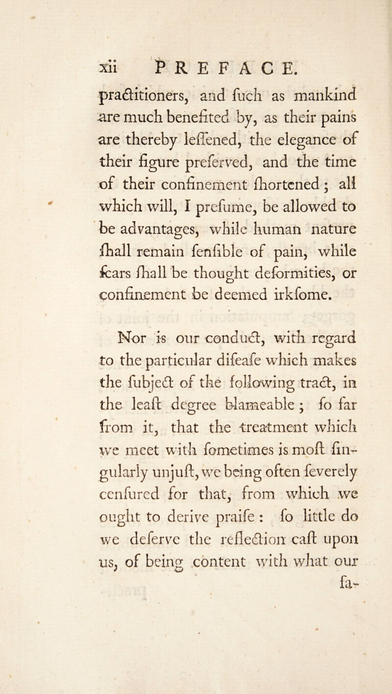 pra&itioners, and fucli as mankind are much benefited by, as their pains are thereby leftened, the elegance of their figure preferred, and the time of their confinement fhortcned ; all which will, I prefume, be allowed to be advantages, while human nature fhall remain fen fib le of pain, while fears fhall be thought deformities, or confinement be deemed irkfome. Nor is our conduct, with regard to the particular difeafe which makes the fubjeil of the following tract, in the leaft degree blameable ; fo far from it, that the treatment which we meet with fometimes is moft fin- gularly unjuft, we being often feverely cenfured for that, from which we ought to derive praife : fo little do we deferve the reflection caft upon us, of being content with what our fa~