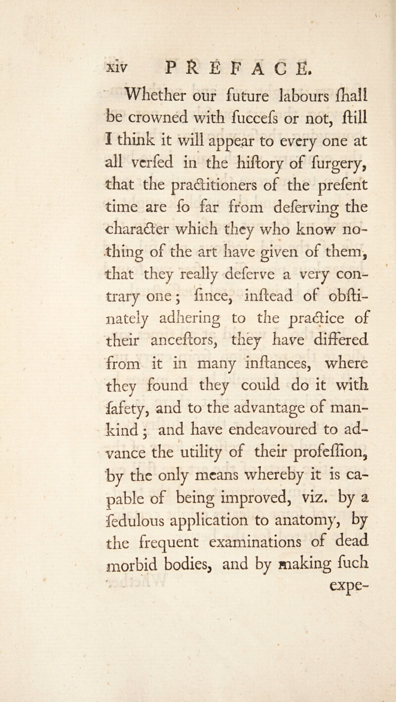 Whether our future labours fhall be crowned with fuccefs or not, Hill I think it will appear to every one at all vcrfed in the hiftory of furgery, that the practitioners of the prefent time are fo far from deferving the character which they who know no¬ thing of the art have given of them, that they really deferve a very con¬ trary one; iince, inflead ot obfti- nately adhering to the practice of their anceftors, they have differed from it in many inftances, where they found they could do it with fafety, and to the advantage of man¬ kind ; and have endeavoured to ad¬ vance the utility of their profeffion, by the only means whereby it is ca¬ pable of being improved, viz. by a fedulous application to anatomy, by the frequent examinations of dead morbid bodies, and by making fuch expe-