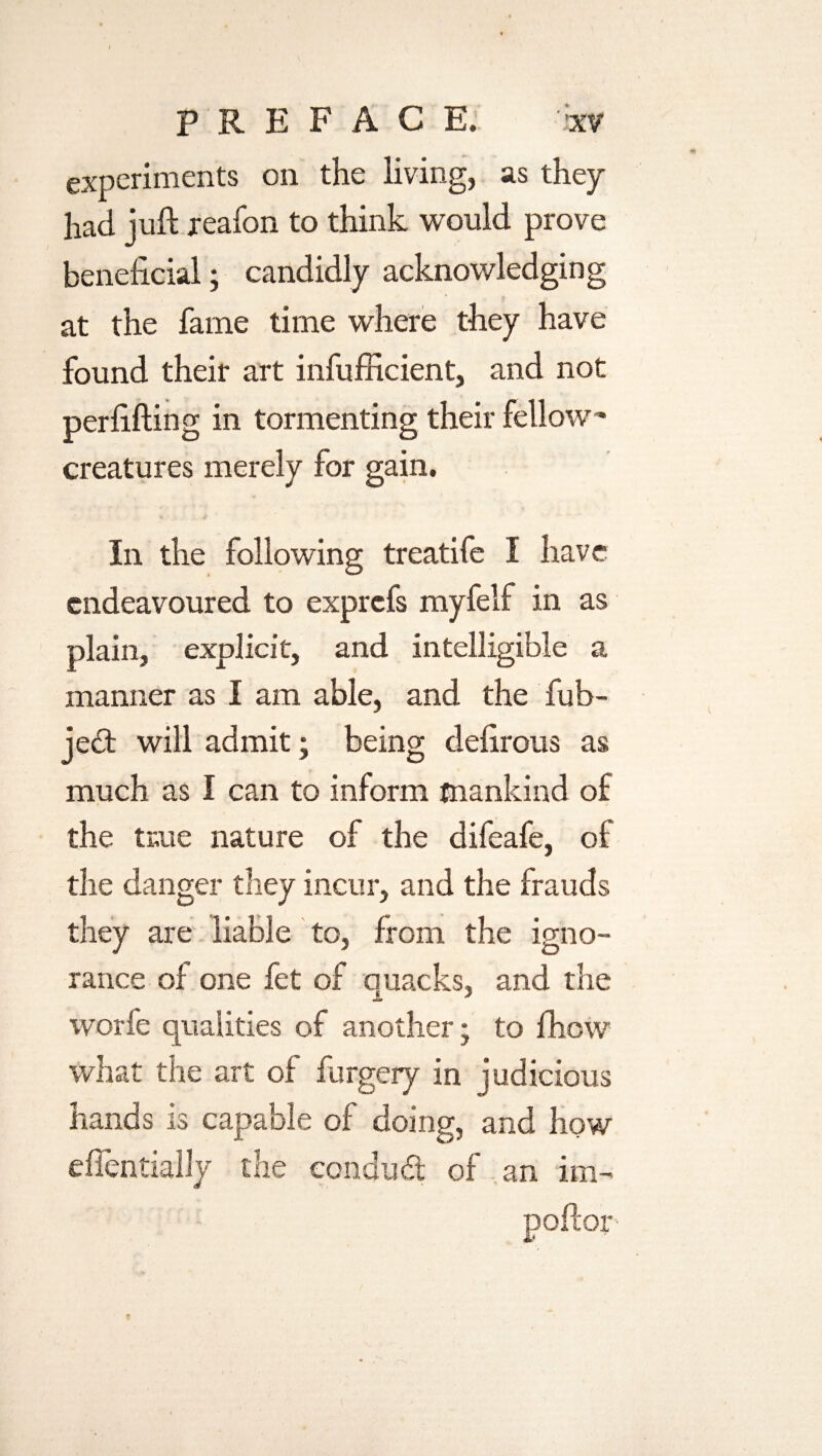 experiments on the living, as they had juft reafon to think would prove beneficial; candidly acknowledging at the fame time where they have found their art infufficient, and not perfifting in tormenting their fellow- creatures merely for gain. In the following treatife I have endeavoured to exprefs myfelf in as plain, explicit, and intelligible a manner as I am able, and the fub- je£t will admit; being defirous as much as I can to inform mankind of the true nature of the difeafe, of the danger they incur, and the frauds they are liable to, from the igno¬ rance of one fet of ouacks, and the JL * worfe qualities of another; to fhow what the art of furgery in judicious hands is capable of doing, and how effentially the conduct of an im-