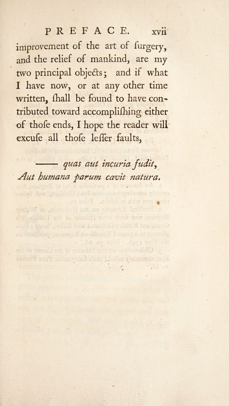 improvement of the art of furgery, and the relief of mankind, are my two principal obje&s; and if what I have now, or at any other time written, fhall be found to have con¬ tributed toward accomplifhing either of thofe ends, I hope the reader will excufe all thofe lefler faults, i —— quas aut incuria fudit, Aut humana parum cavit natura.