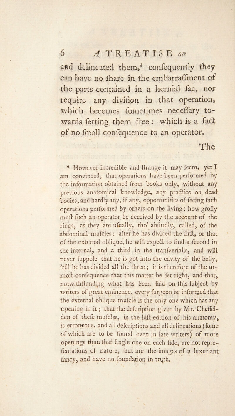 and delineated them/ confequently they can have no fhare in the embarraffment of •* * the parts contained in a hernial fac, nor require any diviiion in that operation, which becomes fometimes neceffary to¬ wards fetting them free: which is a fadt of no fmall confequence to an operator. The d However incredible and drange it may feem, yet I am convinced, that operations have been performed by the information obtained from books only, without any previous anatomical knowledge, any practice on dead bodies, and hardly any, if any, opportunities of feeing fuch operations performed by others on the living; how grody mufl: fuch an operator be deceived by the account of the rings, as they are ufually, tho’ abfurdly, called, of the abdominal mufcles: after he has divided the firft, or that of the external oblique, he will expedl to find a fecond in the interna], and a third in the tranfverfalis, and will never fuppofe that he is got into the cavity of the belly, ’till he has divided all the three ; it is therefore of the ut~ mod confequence that this matter be let right, and that, notwithdandmg what has been faid on this fubjedt by writers of great eminence, every furgeon be informed that the external oblique mufcle is the only one which has any opening in it; that the defeription given by Mr. Chefiei* den of thefe mufcles, in the laft edition of his anatomy, is erroneous, and all deferiptions and all delineations (fome of which are to be found even in late writers) of more openings than that fingle one on each fide, are not repre- fentations of nature, but are the images of a luxuriant fancy, and have no foundation in truth.