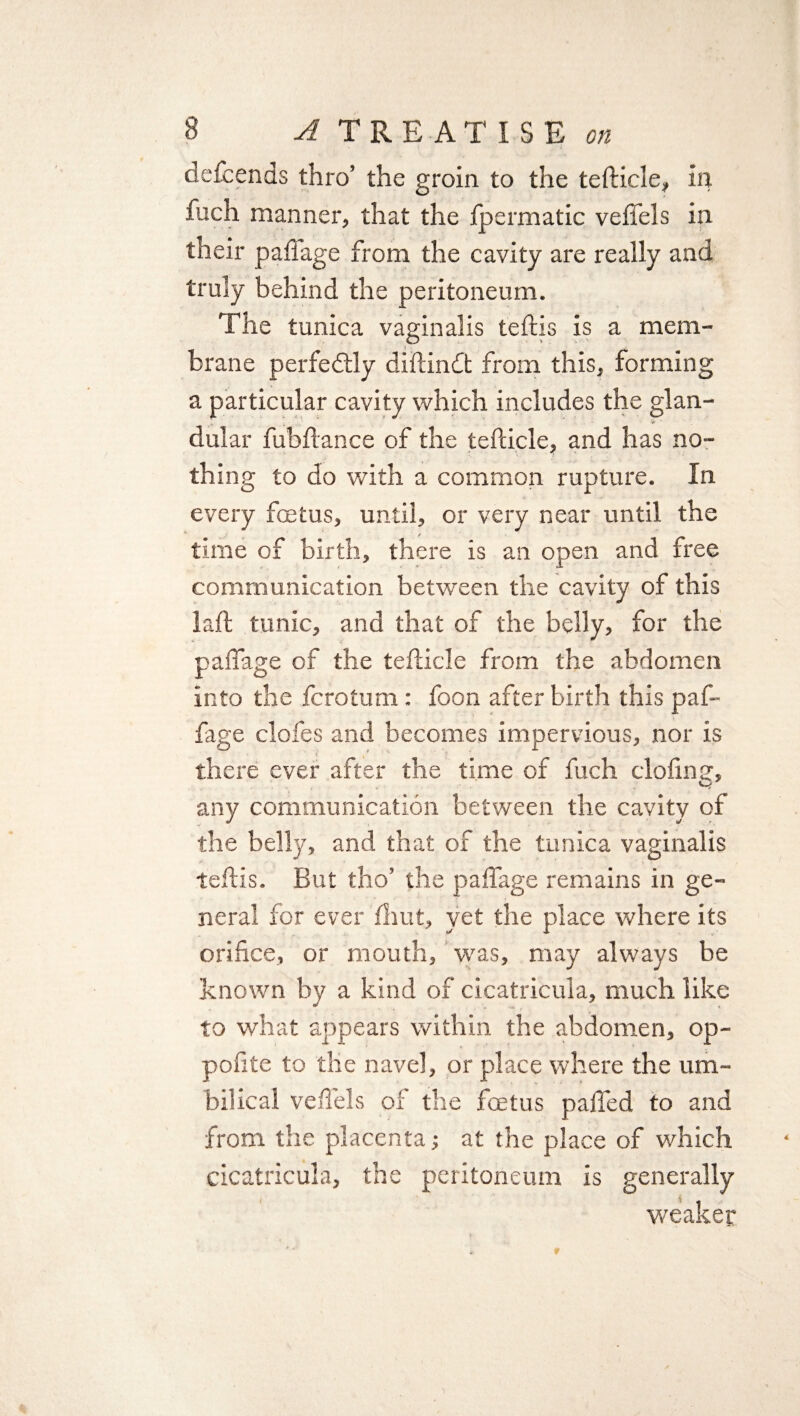 t ' - ' i defcends thro’ the groin to the tefticle, in fuch manner, that the fpermatic veffels in their pafiage from the cavity are really and truly behind the peritoneum. The tunica vaginalis teftis is a mem¬ brane perfectly diftindt from this, forming a particular cavity which includes the glan- i. ■> dular fubftance of the tefticle, and has no¬ thing to do with a common rupture. In every foetus, until, or very near until the time of birth, there is an open and free communication between the cavity of this laft tunic, and that of the belly, for the pafiage of the tefticle from the abdomen into the fcrotum: foon after birth this paf- fage clofes and becomes impervious, nor is there ever after the time of fuch doling, any communication between the cavity of the belly, and that of the tunica vaginalis teftis. But tho’ the palfage remains in ge¬ neral for ever Ihut, yet the place where its orifice, or mouth, was, may always be known by a kind of cicatricula, much like to what appears within the abdomen, op- pofite to the navel, or place where the um¬ bilical veffels of tlie foetus palled to and from the placenta; at the place of which cicatricula, the peritoneum is generally weaker