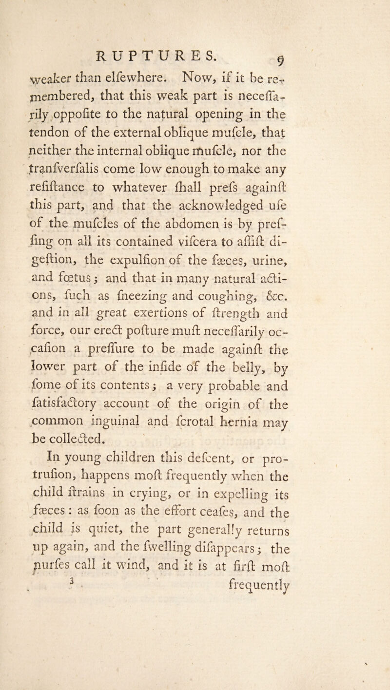 weaker than elfewhere. Now, if it be re? J membered, that this weak part is neceffa- rily oppofite to the natural opening in the tendon of the external oblique mufcle, that neither the internal oblique mufcle, nor the tranfverfalis come low enough to make any refinance to whatever fhall prefs again ft this part, and that the acknowledged ufe of the mufcles of the abdomen is by pref- fing on all its contained vifcera to a (Tift di¬ gestion, the expulfion of the feces, urine, and foetus•, and that in many natural acti¬ ons, fuch as fneezing and coughing, &c. and in all great exertions of Strength and force, our ered pofture muft neceffarily oc- cafion a preffure to be made againft the lower part of the infide of the belly, by fome of its contents; a very probable and fatisfadory account of the origin of the .common inguinal and fcrotal hernia may be colleded. In young children this defcent, or pro- trufion, happens moft frequently when the child Strains in crying, or in expelling its feces: as foon as the effort ceafes, and the child is quiet, the part generally returns up again, and the Swelling difappears 3 the nurfes call it wind, and it is at firffc moft 3 frequently