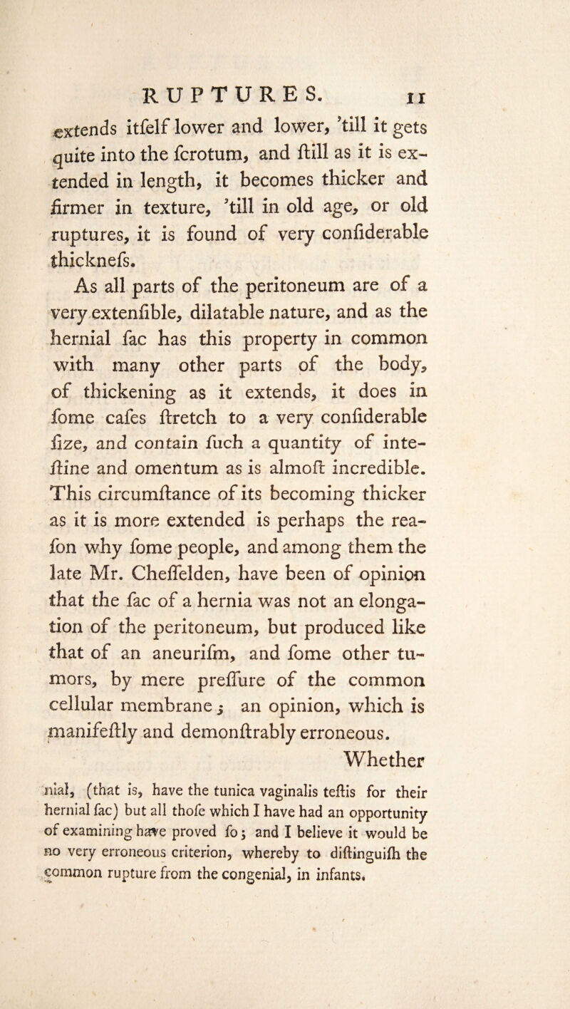 extends itfelf lower and lower, ’till it gets quite into the fcrotum, and Still as it is ex¬ tended in length, it becomes thicker and firmer in texture, ’till in old age, or old ruptures, it is found of very confiderable thicknefs. As all parts of the peritoneum are of a very extensible, dilatable nature, and as the hernial fac has this property in common with many other parts of the body, of thickening as it extends, it does in fome cafes Stretch to a very confiderable fize, and contain fuch a quantity of inte¬ stine and omentum as is almoft incredible. This circumfiance of its becoming thicker as it is more extended is perhaps the rea- fon why fome people, and among them the late Mr. Cheflelden, have been of opinion that the fac of a hernia was not an elonga¬ tion of the peritoneum, but produced like that of an aneurifm, and fome other tu¬ mors, by mere preflure of the common cellular membrane j an opinion, which is manifeftly and demonftrably erroneous. Whether :nial, (that is, have the tunica vaginalis teftis for their hernial fac) but all thofe which I have had an opportunity of examining have proved fo; and I believe it would be no very erroneous criterion, whereby to diftinguilh the common rupture from the congenial, in infants.