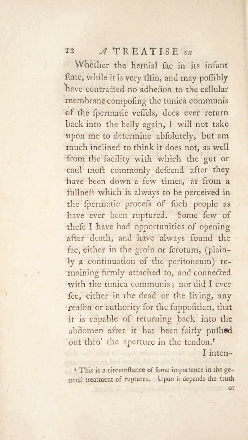 Whether the hernial fac in its infant Rate, while it is very thin, and may poffibly have contracted no adhefion to the cellular membrane compofing the tunica communis of the fpermatic veffels, does ever return bade into the belly again, I will not take upon me to determine abfolutely, but am much inclined to think it does not, as well from the facility with which the gut or caul moft commonly defcend after they have been down a few times, as from a fullnefs which is always to be perceived in the fpermatic procefs of fuch people as have ever been ruptured. Some few of thefe I have had opportunities of opening after death, and have always found the fac, either in the groin or fcrotum, (plain¬ ly a continuation of the peritoneum) re¬ maining firmly attached to, and connected with the tunica communis; nor did I ever fee, either in the dead or the living, any xeafon or authority for the fuppofiticn, that it is capable of returning back into the abdomen after it has been fairly pufhwd out thro’ the aperture in the tendon/ I inten- f This is a circumftance of fome importance in the ge¬ neral treatment of ruptures. Upon it depends the truth or