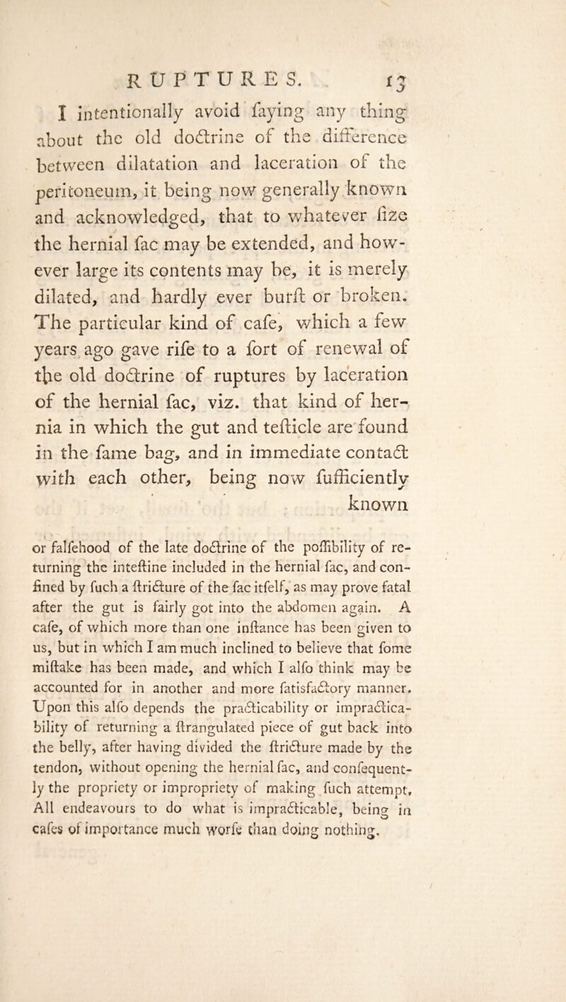 I intentionally avoid faying any thing about the old doftrine of the difference between dilatation and laceration of the peritoneum, it being now generally known and acknowledged, that to whatever lize the hernial fac may be extended, and how¬ ever large its contents may be, it is merely dilated, and hardly ever burft or broken. The particular kind of cafe, which a lew years ago gave rife to a fort of renewal of tfce old dodtrine of ruptures by laceration of the hernial fac, viz. that kind of her¬ nia in which the gut and tefticle are found in the fame bag, and in immediate contact with each other, being now fufficiently known or falfehood of the late dodtrine of the poflibllity of re¬ turning the inteftine included in the hernial fac, and con¬ fined by fuch a ftridture of the fac itfelf, as may prove fatal after the gut is fairly got into the abdomen again. A cafe, of which more than one inftance has been given to us, but in which I am much inclined to believe that fome miftake has been made, and which I alfo think may be accounted for in another and more fatisfadtory manner. Upon this alfo depends the practicability or impractica¬ bility of returning a flrangulated piece of gut back into the belly, after having divided the ftriture made by the tendon, without opening the hernial fac, and confequent- ly the propriety or impropriety of making fuch attempt. All endeavours to do what is impraticable, being in cafes of importance much worfe than doing nothing.