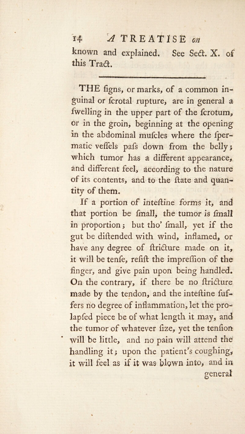 known and explained. See Sed. X. of this Trad. THE figns, or marks, of a common in¬ guinal or fcrotal rupture, are in general a fwelling in the upper part of the fcrotum, or in the groin, beginning at the opening in the abdominal mufcles where the Iper- matic veffels pafs down from the belly j which tumor has a different appearance, and different feel, according to the nature of its contents, and to the ftate and quan¬ tity of them. If a portion of inteftine forms it, and that portion be fmall, the tumor is fmall in proportion; but tho’ fmall, yet if the gut be diftended with wind, inflamed, or have any degree of ftridure made on it, it will be tenfe, refift the impreflion of the finger, and give pain upon being handled. On the contrary, if there be no ftridure made by the tendon, and the inteftine fuf- fers no degree of inflammation, let the pro- lapfed piece be of what length it may, and the tumor of whatever fize, yet the tendon will be little, and no pain will attend the handling it; upon the patient’s coughing, it will feel as if it was blown into, and in general