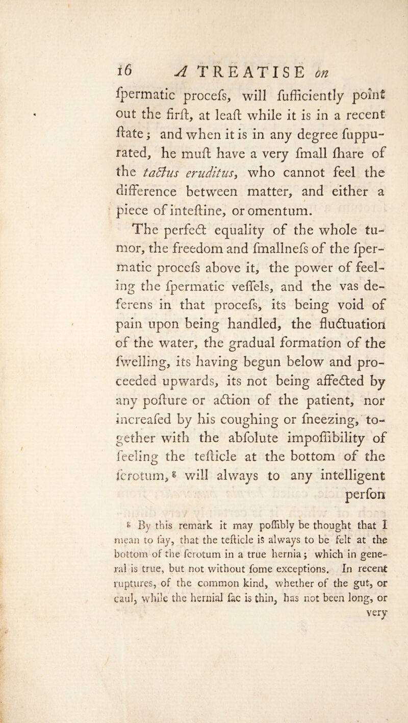 Ipermatic procefs, will fufficiently point out the firfl, at leaft while it is in a recent ftate; and when it is in any degree fuppu- rated, he mull have a very fmall fliare of the taSfus eruditus, who cannot feel the difference between matter, and either a /■ t piece of inteftine, or omentum. The perfect equality of the whole tu¬ mor, the freedom and fmallnefs of the fper- matic procefs above it, the power of feel¬ ing the fpermatic veflels, and the vas de¬ ferens in that procefs, its being void of pain upon being handled, the fluctuation of the water, the gradual formation of the fwelling, its having begun below and pro¬ ceeded upwards, its not being affedted by any poflure or addon of the patient, nor increafed by his coughing or fneezing, to¬ gether with the abfolute impofiibility of feeling the tefticle at the bottom of the fcrotum,g will always to any intelligent perfon £ By this remark it may poffibly be thought that I mean to fay, that the tefticle is always to be felt at the bottom of the fcrotum in a true hernia; which in gene- ral is true, but not without fome exceptions. In receipt ruptures, of the common kind, whether of the gut, or caul, while the hernial fac is thin, has not been long, or very