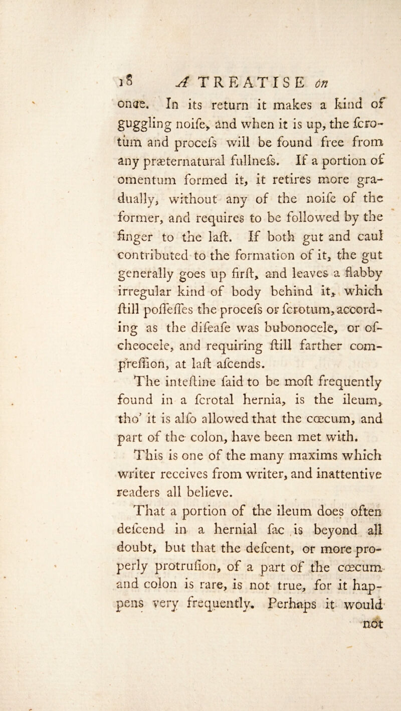 onae. In its return it makes a kind of guggling noife, and when it is up, the fcro- turn and procefs will be found free from any preternatural fullnefs. If a portion of omentum formed it, it retires more gra¬ dually, without any of the noife of the former, and requires to be followed by the finger to the laft. If both gut and caul contributed to the formation of it, the gut generally goes up firfl, and leaves a flabby irregular kind of body behind it* which hill poffeffes the procefs or fcrotum, accord¬ ing as the difeafe was bubonocele, or of- eheocele, and requiring hill farther com- preffion, at laft afcends. The intefline faid to be moft frequently found in a fcrotal hernia, is the ileum, tho’ it is alfo allowed that the ccecum, and part of the- colon, have been met with. This is one of the many maxims which writer receives from writer, and inattentive readers all believe. That a portion of the ileum does often defcend in a hernial fac is beyond all doubt, but that the defcent, or more pro¬ perly protrufion, of a part of the coscum and colon is rare, is not true, for it hap¬ pens very frequently. Perhaps it- would