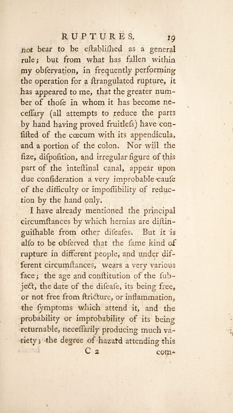 •v n- RUPTURES. 19 not bear to be eftablilhed as a general rule; but from what has fallen within my obfervation, in frequently performing the operation for a ftrangulated rupture, it has appeared to me, that the greater num¬ ber of thofe in whom it has become ne~ celfary (all attempts to reduce the parts by hand having proved fruitlefs) have con- lifted of the ccecum with its appendicula, and a portion of the colon. Nor will the fize, difpofttion, and irregular figure of this part of the inteftinal canal, appear upon due confideration a very improbable caufe of the difficulty or impoffibility of reduc¬ tion by the hand only. I have already mentioned the principal circumftances by which hernias are diftin- guilhable from other difeafes. But it is alfo to be obferved that the fame kind of rupture in different people, and under dif¬ ferent circumftances, wears a very various face; the age and conftitution of the fub- jeft, the date of the difeafe, its being free, or not free from ftridfure, or inflammation, the fymptoms which attend it, and the probability or improbability of its being returnable, neceffarily producing much va¬ riety } the degree of hazal-d attending this C 2 com*