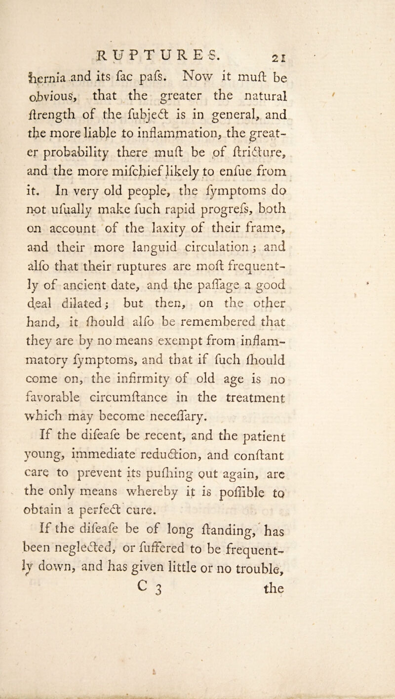 hernia and its fac pafs. Now it muft be. obvious, that the greater the natural ftrength of the fuhjedt is in general, and the more liable to inflammation, the great¬ er probability there muft be of ft ri it ure, and the more mifchief likely to enfue from it. In very old people, the fynrptoms do not ufually make fuch rapid progrefs, both on account of the laxity of their frame, and their more languid circulation j and alfo that their ruptures are moft frequent¬ ly of ancient date, and the pa ft age a good (feal dilated •, but then, on the other hand, it fhould alfo be remembered that they are by no means exempt from inflam¬ matory fymptoms, and that if fuch ftiould come on, the infirmity of old age is no favorable circumftance in the treatment which may become necefiary. If the difeafe be recent, and the patient young, immediate reduction, and conftant care to prevent its puffing out again, are - the only means whereby it is poffible to obtain a perfedt cure. If the difeafe be of long ftanding, has been neglected, or fuffered to be frequent¬ ly down, and has given little or no trouble, C 3 the