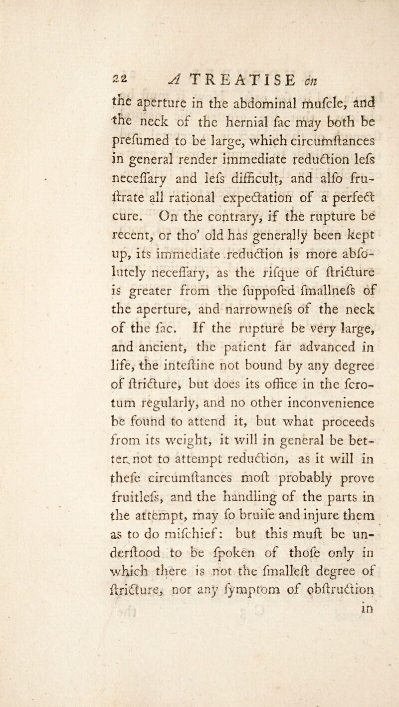 the aperture in the abdominal mufcle, arid the neck of the hernial fac may both be prefumed to be large, which circumilances in general render immediate reduction lefs neceffary and lefs difficult, and alfo fru- llrate all rational expectation of a perfeCt cure. On the contrary, if the rupture be recent, or tho’ old has generally been kept up, its immediate reduction is more abfo- lutely neceffary, as the rifque of flridture is greater from the fuppofed fmallnefs of the aperture, and narrownefs of the neck of the fac. If the rupture be very large, and ancient, the patient far advanced in life, the inteftine not bound by any degree of ilriCture, but does its office in the fcro- tum regularly, and no other inconvenience be found to attend it, but what proceeds from its weight, it will in general be bet- ten not to attempt reduction, as it will in thefe circumilances moil probably prove fruitlefs, and the handling of the parts in the attempt, may fo bruife and injure them as to do mifchief: but this muil be un¬ derstood to be fpoken of thofe only in which there is not. the fmalleft degree of ftriCture, nor any fymptom of obilruCtion in