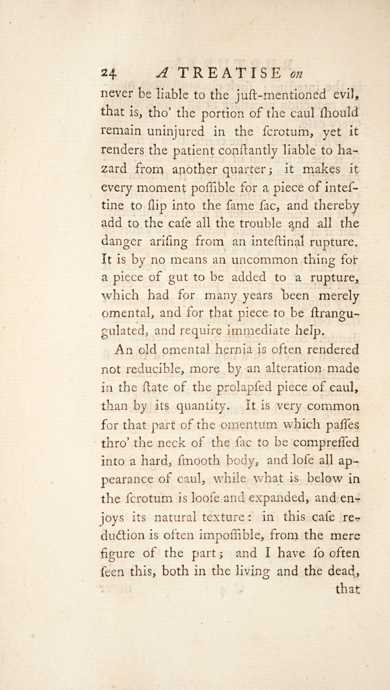 never be liable to the juft-mentioned evil, that is, tho’ the portion of the caul ftiould remain uninjured in the fcrotum, yet it renders the patient conftantly liable to ha¬ zard from another quarter ; it makes it every moment poflible for a piece of intef- tine to flip into the fame fac, and thereby add to the cafe all the trouble and all the danger ariflng from an inteftinal rupture. It is by no means an uncommon thing for a piece of gut to be added to a rupture, which had for many years been merely omental, and for that piece to be ftrangu- gulated, and require immediate help. An old omental hernia is often rendered not reducible, more by an alteration made in the ftate of the prolapl'ed piece of caul, than by its quantity. It is very common t for that part of the omentum which pafles thro’ the neck of the lac to be comp re fled into a hard, flnooth body, and lofe all ap¬ pearance of caul, while what is below in the fcrotum is loofe and expanded, and en¬ joys its natural texture : in this cafe re^- duftion is often impoflible, from the mere figure of the part; and I have fo often feen this, both in the living and the dead, that