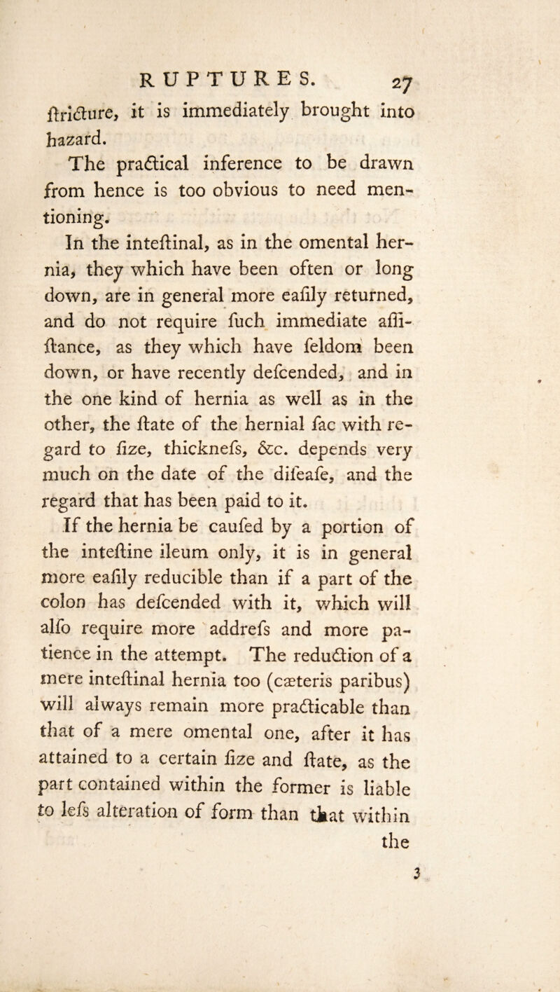 ftriCture, it is immediately brought into hazard. The practical inference to be drawn from hence is too obvious to need men¬ tioning. In the inteftinal, as in the omental her¬ nia, they which have been often or long down, are in general more eafily returned, and do not require fuch immediate affi- ftance, as they which have feldom been down, or have recently defcended, and in the one kind of hernia as well as in the other, the ftate of the hernial fac with re¬ gard to fize, thicknefs, &c. depends very much on the date of the difeafe, and the regard that has been paid to it. If the hernia be caufed by a portion of the inteftine ileum only, it is in general more eafily reducible than if a part of the colon has defcended with it, which will alfo require more addrefs and more pa¬ tience in the attempt. The reduction of a mere inteftinal hernia too (caeteris paribus) will always remain more practicable than that of a mere omental one, after it has attained to a certain fize and ftate, as the part contained within the former is liable to lefs alteration of form than that within the 3