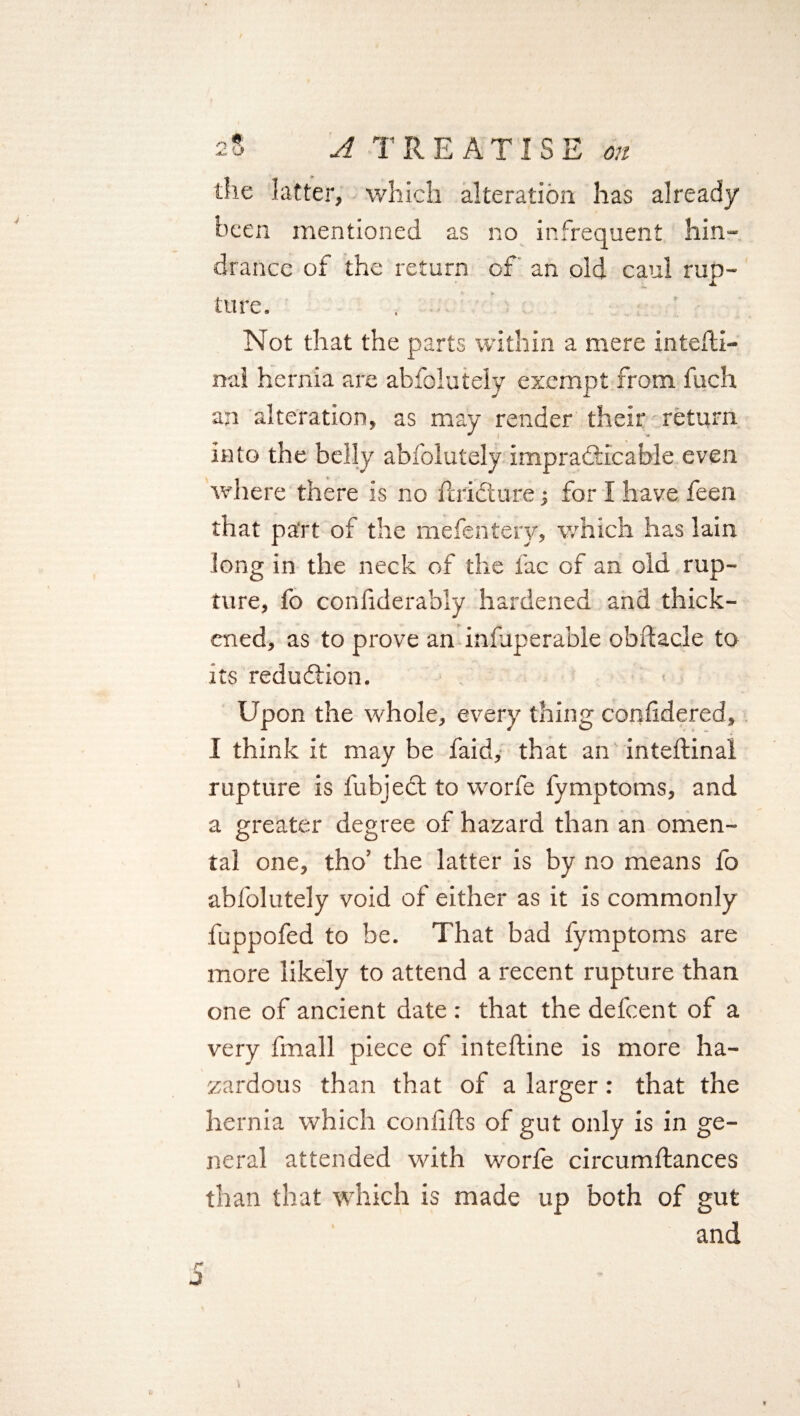 the latter, which alteration has already been mentioned as no infrequent hin¬ drance of the return cf an old caul rup¬ ture. . Not that the parts within a mere inteffci- nal hernia are abfolutely exempt from fuch an alteration, as may render their return J l - into the belly absolutely impracticable even where there is no Paid!are for I have feen that part of the mefentery, which has lain long in the neck of the fac of an old rup¬ ture, fo considerably hardened and thick¬ ened, as to prove an iniuperable obftacle to its reduction. Upon the whole, every thing confidered, I think it may be faid, that an inteftinal rupture is Subject to worfe fymptoms, and a greater degree of hazard than an omen¬ tal one, tho’ the latter is by no means fo abfolutely void of either as it is commonly fuppofed to be. That bad fymptoms are more likely to attend a recent rupture than one of ancient date : that the defeent of a very Small piece of inteftine is more ha¬ zardous than that of a larger : that the hernia which coniiSls of gut only is in ge¬ neral attended with worfe circumftances than that which is made up both of gut and