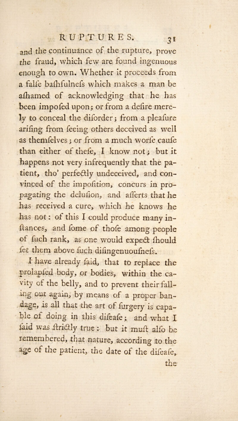 and the continuance of the rupture, prove the fraud, which few are found ingenuous enough to own. Whether it proceeds from a falfe balhfulnefs which makes a man be alhamed of acknowledging that he has been impofed upon; or from a delire mere¬ ly to conceal the diforder; from a pleafure arifing from feeing others deceived as well as themfelves; or from a much worfe caufe than either of thefe, I know not; but it happens not very infrequently that the pa¬ tient, tho’ perfedtly undeceived, and con¬ vinced of the impolition, concurs in pro¬ pagating the delulion, and alferts that he has received a cure, which he knows he has not: ot this I could produce many in¬ stances, and fome of thofe among people of fuch rank, as one would expedl fhould let them above fuch dilingenuoufnefs. 1 have already faid, that to replace the prolapled body, or bodies, within the ca¬ vity ot the belly, and to prevent their fall¬ ing out again, by means of a proper ban¬ dage, is all that the art of furgery is capa¬ ble of doing in this difeafeand what I laid was ftri&iy true r but it mull: alfo be remembered, that nature, according to the age of the patient, the date of the difeafe*