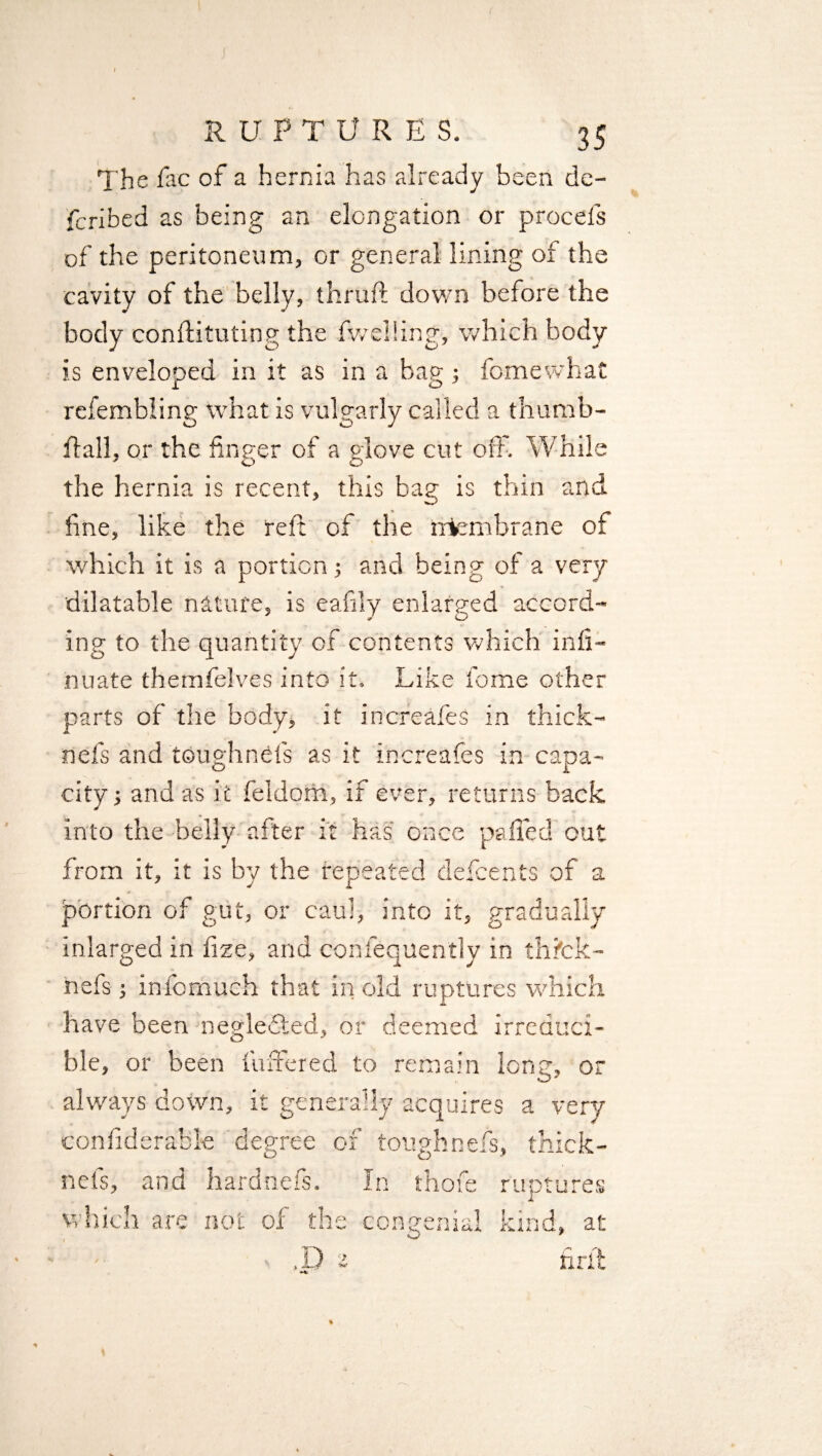 ( RUPTURES. 35 The fac of a hernia has already been de- fcribed as being an elongation or procefs of the peritoneum, or general lining of the cavity of the belly, thruft down before the body conftituting the dwelling, which body is enveloped in it as in a bag ; feme what refembiing what is vulgarly called a thumb- flail, or the finger of a glove cut off. While the hernia is recent, this bag is thin and fine, like the reft of the niembrane of which it is a portion and being of a very dilatable nature, is eafily enlarged accord¬ ing to the quantity of contents which infi¬ ll u ate themfelves into it. Like fome other parts of the body, it increafes in thick- nefs and tough nets as it increafes in capa- O 1 city; and as it feldoiti, if ever, returns back into the belly after it has once palled out from it, it is by the repeated defeents of a portion of gut, or caul, into it, gradually inlarged in fize, and cohfequently in thfck- nefs; infomuch that in old ruptures which JL have been negledted, or deemed irreduci¬ ble, or been buffered to remain long, or always down, it generally acquires a very confiderable degree of toughnefs, thick- nefs, and hardnefs. which are not of the ruptures kind, at firth