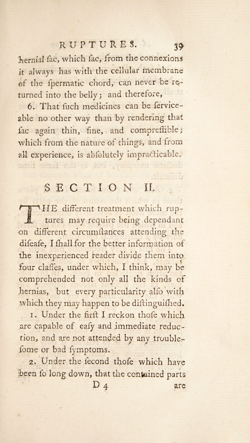 hernial fac, which fac, from the connexions it always has with the cellular membrane of the fpermatic chord, can never De re¬ turned into the belly; and therefore, 6. That fuch medicines can be fervice- able no other way than by rendering that fac again thin, fine, and compreflible; which from the nature of things, and from all experience, is abfolutely impracticable, ✓ SECTION II, f 'HE different treatment which run- JL tures may require being dependant on different circum fiances attending the difeafe, I fhall for the better information of the inexperienced reader divide them into four daffies, under which, I think, may be comprehended not only all the kinds of hernias, but every particularity alfo with which they may happen to be diftinguifhed. 1. Under the firft I reckon thofe which are capable of eafy and immediate reduc¬ tion, and are not attended by any trouble- fome or bad fymptoms. 2. Under the fecond thofe which have been fo long down, that the contained parts D 4 are