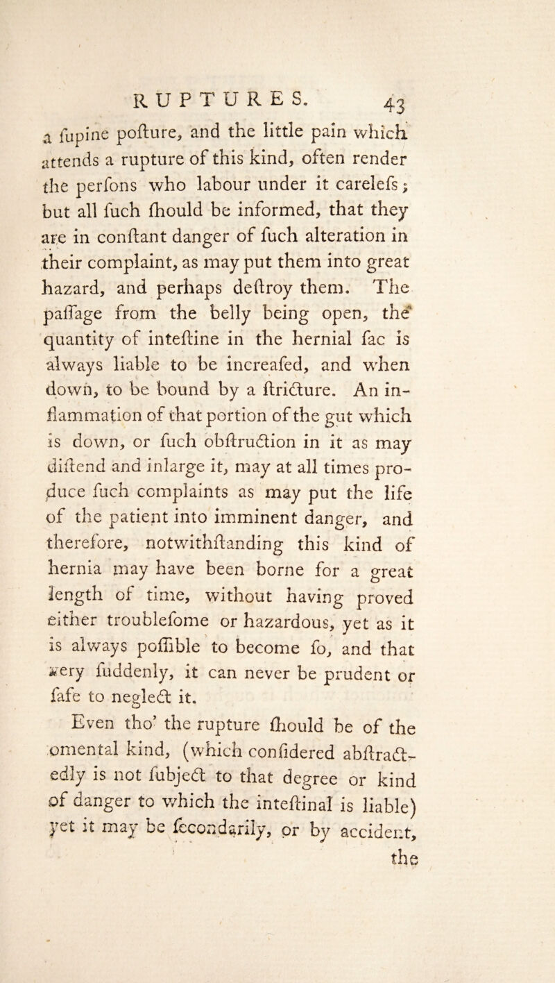 a lupine pofture, and the little pain which attends a rupture of this kind, often render the perfons who labour under it carelefs; but all fuch Ihould be informed, that they are in conftant danger of fuch alteration in their complaint, as may put them into great hazard, and perhaps deftroy them. The palTage from the belly being open, the quantity of inteftine in the hernial fac is always liable to be increafed, and when down, to be bound by a ftrifture. An in¬ flammation of that portion of the gut which is down, or fuch obftrubtion in it as may diftend and inlarge it, may at all times pro¬ duce fuch complaints as may put the life of the patient into imminent danger, and therefore, notwithstanding this kind of hernia may have been borne for a great length of time, without having proved either troublefome or hazardous, yet as it is always poffible to become fo, and that *ery iuddenly, it can never be prudent or fafe to negledt it. Even tho- the rupture fhould be of the omental kind, (which confidered abftradb- edly is not fubjebt to that degree or kind of danger to which the internal is liable) yet it may be iccondanly, or by accident* the