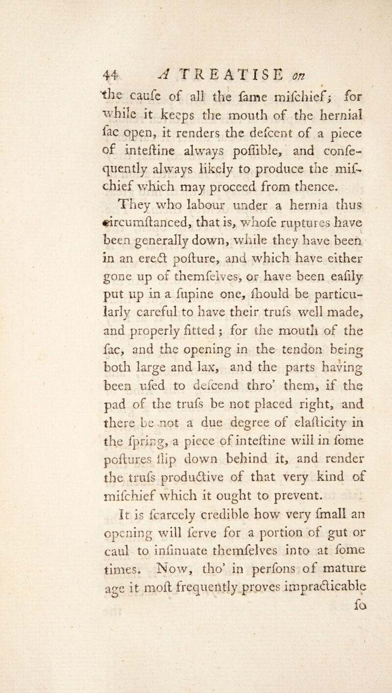 44 A TREATISE on I 9 the cauie of all the fame mifchiefj for while it keeps the mouth of the hernial iac open, it renders the defcent of a piece of intelfine always poffible, and confe- quently always likely to produce the mif- chief which may proceed from thence. They who labour under a henna thus eircumftanced, that is, whofe ruptures have been generally down, while they have been in an ereCt poflure, and which have either gone up of themfelves, or have been eafily put up in a fupine one, fhould be particu¬ larly careful to have their trufs well made, and properly fitted; for the mouth of the fac, and the opening in the tendon being both large and lax, and the parts having been ufed to defcend thro’ them, if the pad of the trufs be not placed right, and there be -not a due degree of elailicity in the fpring, a piece of inteftine will in fome poftures ilip down behind it, and render the trufs productive of that very kind of mifchief which it ought to prevent. It is fcarcely credible how very fmall an opening will ferve for a portion of gut or caul to iniinuate themfelves into at fome times. Now, tho’ in perfons of mature a^e it moft frequently proves impracticable fa