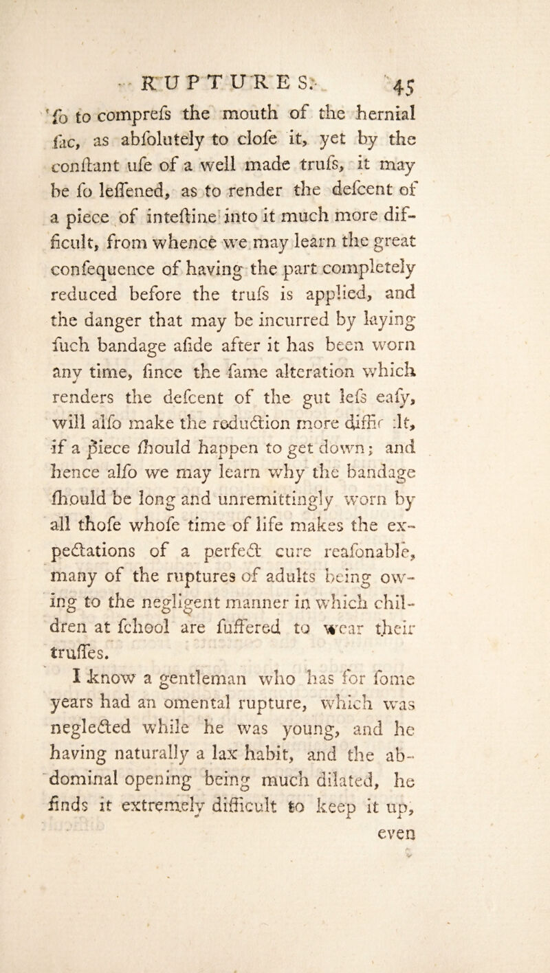 ■ RUPTURES, 45 ' fo to comprefs the mouth of the hernial lac, as abfolutely to dole it, yet by the con flan t ufe of a well made trufs, it may be fo leflened, as to render the defcent ot a piece of inteftine into it much more dif¬ ficult, from whence we may learn the great confequence of having the part completely reduced before the trufs is applied, and the danger that may be incurred by laying fiuch bandage afide after it has been worn any time, fince the fame alteration which renders the defcent of the gut lefs eafy, will aifo make the reduction more dirfic :lt, •if a piece fhould happen to get down; and hence alfo we may learn why the bandage fhould be long and unremittingly worn by all thofe whole time of life makes the ex¬ pectations of a perfect cure reafonable, many of the ruptures of adults being ow¬ ing to the negligent manner in which chil¬ dren at fchool are fuffered to wear their trades. I know a gentleman who has for fome years had an omental rupture, which was negleCted while he was young, and he having naturally a lax habit, and the ab¬ dominal opening being much dilated, he finds it extremely difficult to keep it up, even Or'