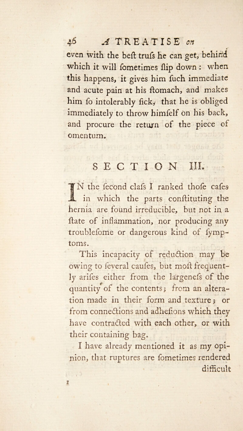 ' 4' even with the belt trufs he can get, behind which it will fometimes flip down: when this happens, it gives him fuch immediate and acute pain at his ftomach, and makes him fo intolerably lick, that he is obliged immediately to throw himfelf bn his back, and procure the return of the piece of omentum. SECTION III. r. > * • •• . ' IN the fecond clafs I ranked thofe cafes in which the parts conftituting the hernia are found irreducible, but not in a hate of inflammation, nor producing any troublefome or dangerous kind of fymp- toms. This incapacity of reduction may be owing to feveral caufes, but moll frequent¬ ly arifes either from the largenefs of the quantity of the contents; from an altera- tion made in their form and texture; or from connexions and adhefions which they have contracted with each other, or with their containing bag. I have already mentioned it as my opi¬ nion, that ruptures are fometimes rendered difficult