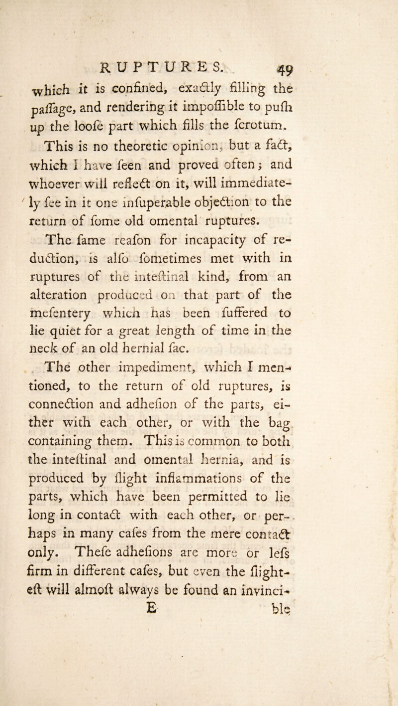 RUPTURES. 49 which it is confined, exactly filling the paflage, and rendering it impoffible to pufh up the loofe part which fills the fcrotum. This is no theoretic opinion, but a fadt, which 1 have feen and proved often; and whoever will refledfc on it, will immediate¬ ly fee in it one infuperable objedbon to the return of fome old omental ruptures. The fame reafon for incapacity of re¬ duction, is alfo fometimes met with in ruptures of the inteftinal kind, from an alteration produced on that part of the mefentery whicn has been fuffered to lie quiet for a great length of time in the neck of an old hernial fac. The other impediment, which I men¬ tioned, to the return of old ruptures, is connedtion and adhelion of the parts, ei¬ ther with each other, or with the bag containing them. This is common to both the inteitinal and omental hernia, and is produced by flight inflammations of the parts, which have been permitted to lie long in contadl with each other, or per¬ haps in many cafes from the mere contadt only. Thefe adhefions are mors or lefs firm in different cafes, but even the flight- eft will almoft always be found an invinci- E ble . j