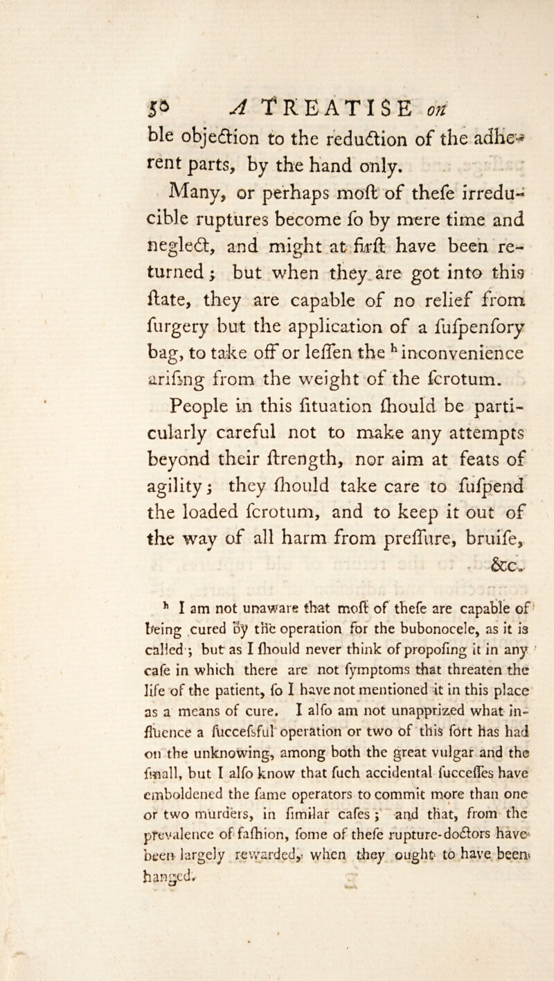 ble objection to the reduction of the adbe-* rent parts, by the hand only. Many, or perhaps moll of thefe irredu¬ cible ruptures become fo by mere time and negledt, and might at fir ft have been re¬ turned •, but when they are got into this ftate, they are capable of no relief from furgery but the application of a fufpenfory bag, to take off or leften the h inconvenience ariftng from the weight of the fcrotum. People in this fituation fhould be parti¬ cularly careful not to make any attempts beyond their ftrength, nor aim at feats of agility; they fhould take care to fufpend the loaded fcrotum, and to keep it out of the way of all harm from prefiure, bruife, - &c„ h lam not unaware that mofl: of thefe are capable of being cured By the operation for the bubonocele, as it is called ; but as I fhould never think of propofing it in any cafe in which there are not fymptoms that threaten the life of the patient, fo I have not mentioned it in this place as a means of cure. I alfo am not unapprized what in¬ fluence a fliccefsful operation or two of this fort has had on the unknowing, among both the great vulgar and the fmall, but I alfo know that fuch accidental fucceffes have emboldened the fame operators to commit more than one or two murders, in fimilar cafes ; and that, from the prevalence of fafhion, fome of thefe rupture-doflors have* been largely rewarded,* when they ought* to have been* hanged.