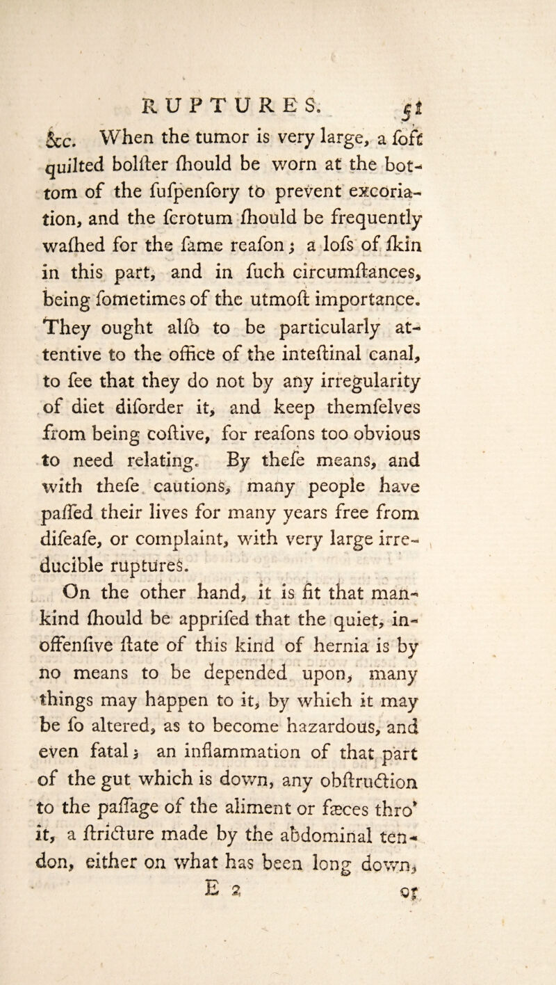 5cc. When the tumor is very large, a loft quilted bolder ffiould be worn at the bot¬ tom of the fufpenfory td prevent excoria¬ tion, and the fcrotum ffiould be frequently waffied for the fame reafon; a lofs of Ikin in this part, and in fuch circumdances, being fometimes of the utmod importance. They ought alfb to be particularly at¬ tentive to the office of the intedinal canal, to fee that they do not by any irregularity of diet diforder it, and keep themfelves from being codive, for reafons too obvious to need relating. By thefe means, and with thefe cautions, many people have paded their lives for many years free from difeafe, or complaint, with very large irre¬ ducible ruptures. On the other hand, it is fit that man¬ kind Ihould be apprifed that the quiet, in- offenfive date of this kind of hernia is by - y no means to be depended upon, many things may happen to it, by which it may be fo altered, as to become hazardous, and even fatal; an inflammation of that part of the gut which is down, any obdrudion to the paflage of the aliment or fieces thro’ it, a dridure made by the abdominal ten¬ don, either on what has been long down.