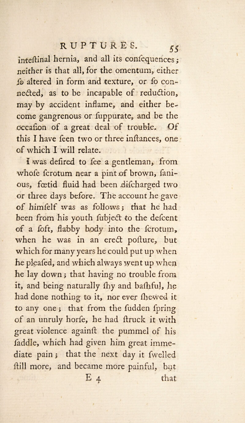 inteftinal hernia, and all its confequences; neither is that all, for the omentum, either f© altered in form and texture, or fo con¬ nected, as to be incapable of reduction, may by accident inflame, and either be¬ come gangrenous or fuppurate, and be the occalion of a great deal of trouble. Of this I have feen two or three inftances, one of which I will relate. I was defired to fee a gentleman, from whofe fcrotum near a pint of brown, fam¬ ous, foetid fluid had been difcharged two or three days before. The account he gave of himfelf was as follows; that he had been from his youth fu'bjeCt to the defcent of a foft, flabby body into the fcrotum, when he was in an ereCt pofture, but which for many years he could put up when he pleafed, and which always went up when he lay down that having no trouble from it, and being naturally Ihy and balhful, he had done nothing to it, nor ever lbewed it to any one; that from the fudden fpring of an unruly horfe, he had llruck it with great violence again!! the pummel of his laddie, which had given him great imme¬ diate pain j that the next day it fwelled ftill more, and became more painful, but E 4 that