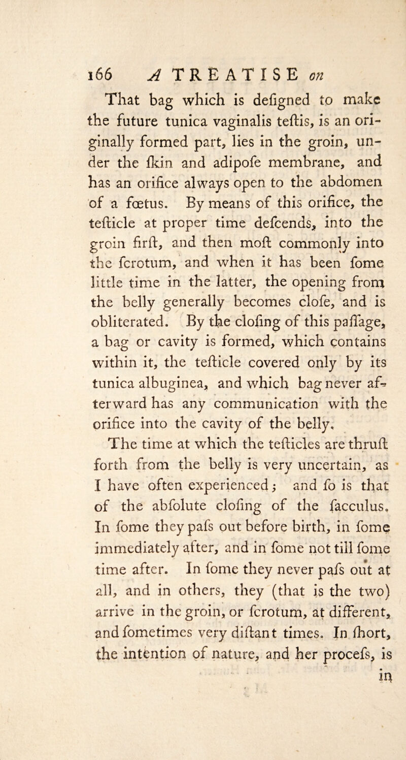 That bag which is defigned to make the future tunica vaginalis teftis, is an ori¬ ginally formed part, lies in the groin, un¬ der the fkin and adipofe membrane, and has an orifice always open to the abdomen of a foetus. By means of this orifice, the tefticle at proper time defeends, into the groin firft, and then moft commonly into the ferotum, and when it has been fome little time in the latter, the opening from the belly generally becomes clofe, and is obliterated. By the doling of this pafiage, a bag or cavity is formed, which contains within it, the tefticle covered only by its tunica albuginea, and which bag never af* terward has any communication with the orifice into the cavity of the belly. The time at which the tefticles are thru ft forth from the belly is very uncertain, as I have often experienced and fo is that of the abfolute clofing of the facculus. In fome they pafs out before birth, in fome immediately atter, and in fome not till fome time after. In fome they never pafs out at all, and in others, they (that is the two) arrive in the groin, or ferotum, at different, and fometimes very diftant times. In fhort, the intention of nature, and her procefs, is